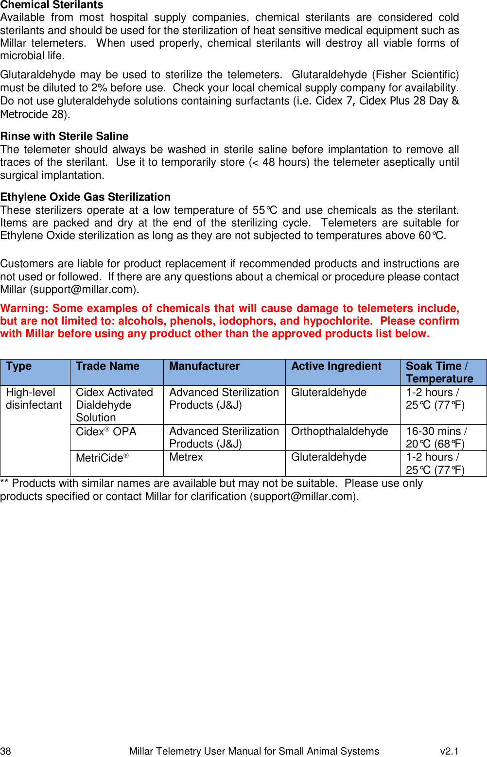 38   Millar Telemetry User Manual for Small Animal Systems  v2.1  Chemical Sterilants Available  from  most  hospital  supply  companies,  chemical  sterilants  are  considered  cold sterilants and should be used for the sterilization of heat sensitive medical equipment such as Millar telemeters.  When  used properly,  chemical sterilants  will destroy  all  viable forms of microbial life. Glutaraldehyde may be used to sterilize the  telemeters.  Glutaraldehyde (Fisher Scientific) must be diluted to 2% before use.  Check your local chemical supply company for availability.  Do not use gluteraldehyde solutions containing surfactants (i.e. Cidex 7, Cidex Plus 28 Day &amp; Metrocide 28).  Rinse with Sterile Saline The telemeter should always be washed in  sterile saline before implantation to remove all traces of the sterilant.  Use it to temporarily store (&lt; 48 hours) the telemeter aseptically until surgical implantation.  Ethylene Oxide Gas Sterilization These sterilizers operate at a low temperature of 55°C and use chemicals as the sterilant.  Items  are  packed  and  dry  at  the  end  of  the  sterilizing  cycle.   Telemeters  are  suitable  for Ethylene Oxide sterilization as long as they are not subjected to temperatures above 60°C.  Customers are liable for product replacement if recommended products and instructions are not used or followed.  If there are any questions about a chemical or procedure please contact Millar (support@millar.com). Warning: Some examples of chemicals that will cause damage to telemeters include, but are not limited to: alcohols, phenols, iodophors, and hypochlorite.  Please confirm with Millar before using any product other than the approved products list below.  Type Trade Name Manufacturer Active Ingredient Soak Time / Temperature High-level disinfectant Cidex Activated Dialdehyde Solution Advanced Sterilization Products (J&amp;J) Gluteraldehyde 1-2 hours / 25°C (77°F)  Cidex OPA Advanced Sterilization Products (J&amp;J) Orthopthalaldehyde 16-30 mins / 20°C (68°F) MetriCide Metrex Gluteraldehyde 1-2 hours / 25°C (77°F)  ** Products with similar names are available but may not be suitable.  Please use only products specified or contact Millar for clarification (support@millar.com).   