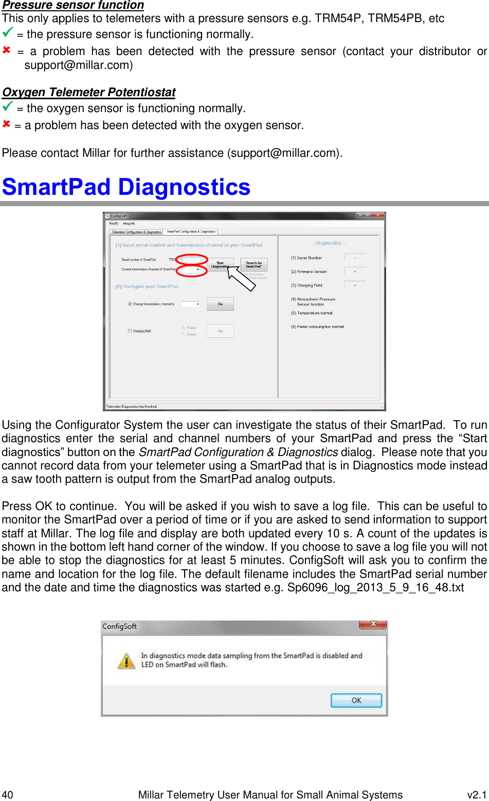 40   Millar Telemetry User Manual for Small Animal Systems  v2.1  Pressure sensor function This only applies to telemeters with a pressure sensors e.g. TRM54P, TRM54PB, etc  = the pressure sensor is functioning normally.  =  a  problem  has  been  detected  with  the  pressure  sensor  (contact  your  distributor  or support@millar.com)  Oxygen Telemeter Potentiostat  = the oxygen sensor is functioning normally.  = a problem has been detected with the oxygen sensor.  Please contact Millar for further assistance (support@millar.com).  SmartPad Diagnostics  Using the Configurator System the user can investigate the status of their SmartPad.  To run diagnostics  enter  the  serial  and  channel  numbers  of  your  SmartPad  and  press  the  “Start diagnostics” button on the SmartPad Configuration &amp; Diagnostics dialog.  Please note that you cannot record data from your telemeter using a SmartPad that is in Diagnostics mode instead a saw tooth pattern is output from the SmartPad analog outputs.  Press OK to continue.  You will be asked if you wish to save a log file.  This can be useful to monitor the SmartPad over a period of time or if you are asked to send information to support staff at Millar. The log file and display are both updated every 10 s. A count of the updates is shown in the bottom left hand corner of the window. If you choose to save a log file you will not be able to stop the diagnostics for at least 5 minutes. ConfigSoft will ask you to confirm the name and location for the log file. The default filename includes the SmartPad serial number and the date and time the diagnostics was started e.g. Sp6096_log_2013_5_9_16_48.txt    