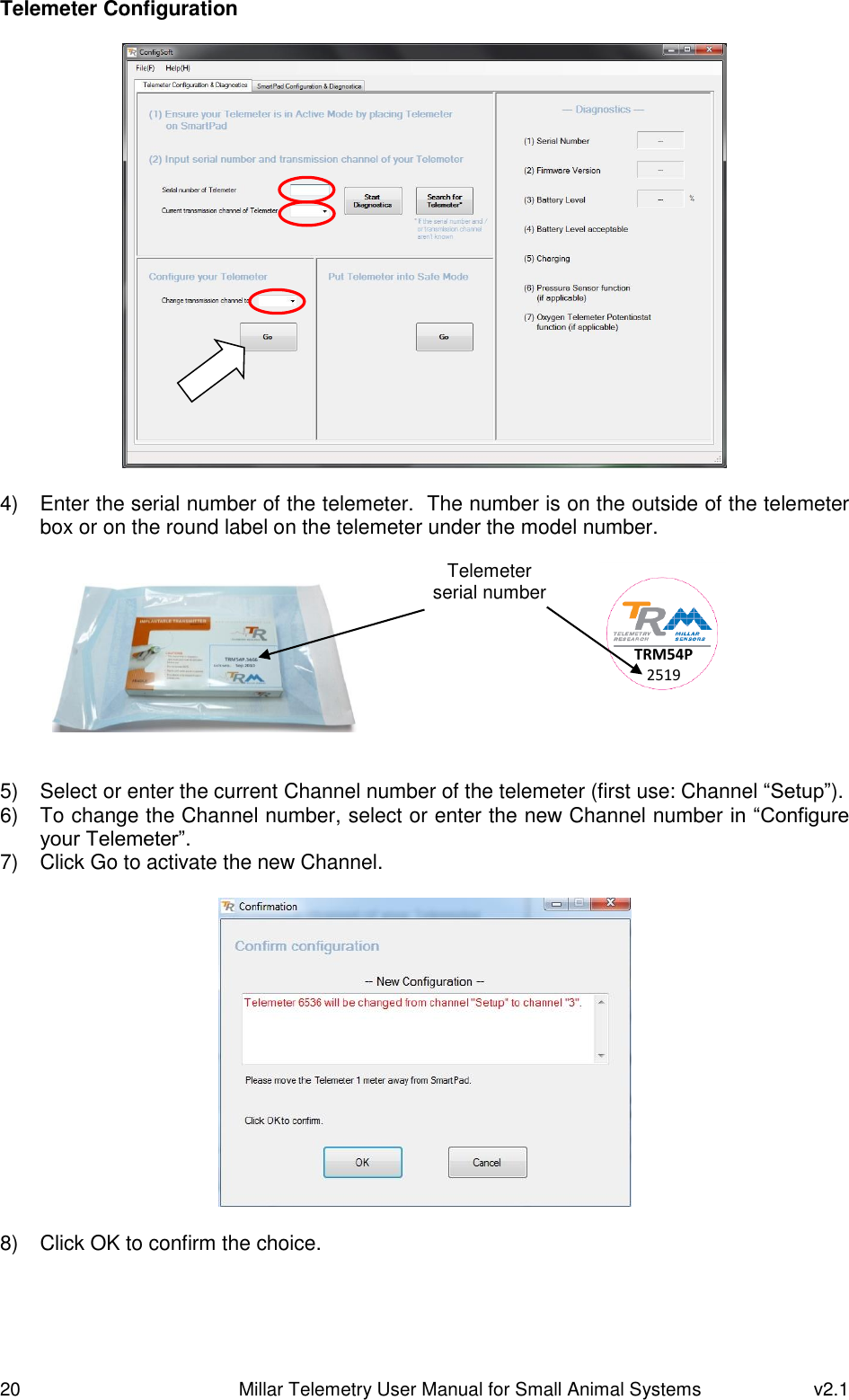 20   Millar Telemetry User Manual for Small Animal Systems  v2.1  Telemeter Configuration    4)  Enter the serial number of the telemeter.  The number is on the outside of the telemeter box or on the round label on the telemeter under the model number.    5)  Select or enter the current Channel number of the telemeter (first use: Channel “Setup”). 6)  To change the Channel number, select or enter the new Channel number in “Configure your Telemeter”. 7)  Click Go to activate the new Channel.    8)  Click OK to confirm the choice.  TRM54P 2519 Telemeter serial number 