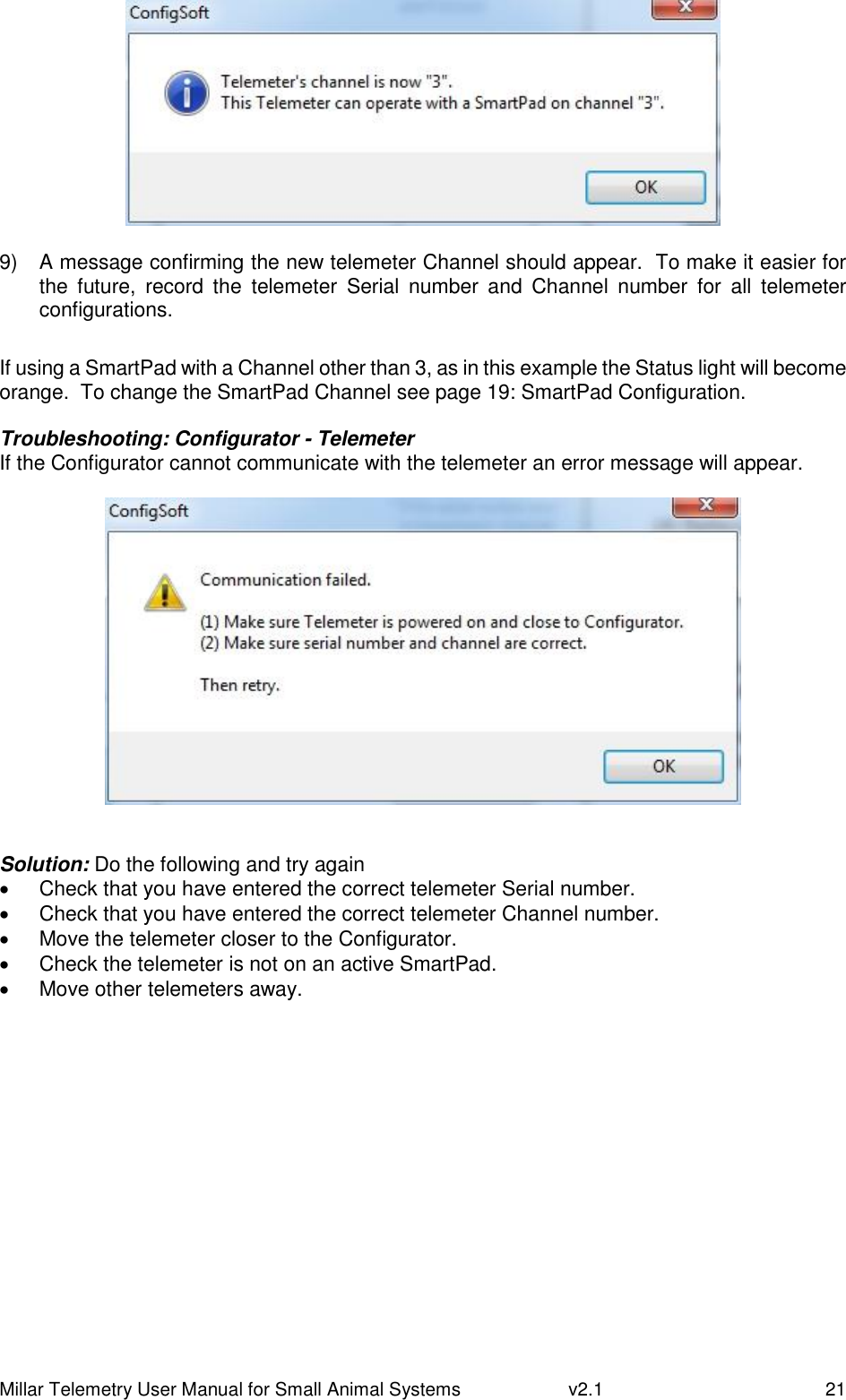 Millar Telemetry User Manual for Small Animal Systems   v2.1  21   9)  A message confirming the new telemeter Channel should appear.  To make it easier for the  future,  record  the  telemeter  Serial  number  and  Channel  number  for  all  telemeter configurations.  If using a SmartPad with a Channel other than 3, as in this example the Status light will become orange.  To change the SmartPad Channel see page 19: SmartPad Configuration.  Troubleshooting: Configurator - Telemeter If the Configurator cannot communicate with the telemeter an error message will appear.    Solution: Do the following and try again   Check that you have entered the correct telemeter Serial number.   Check that you have entered the correct telemeter Channel number.   Move the telemeter closer to the Configurator.   Check the telemeter is not on an active SmartPad.   Move other telemeters away.    