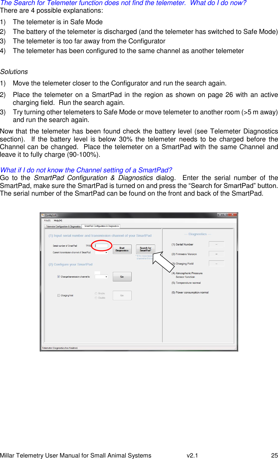 Millar Telemetry User Manual for Small Animal Systems   v2.1  25 The Search for Telemeter function does not find the telemeter.  What do I do now? There are 4 possible explanations: 1)  The telemeter is in Safe Mode 2)  The battery of the telemeter is discharged (and the telemeter has switched to Safe Mode) 3)  The telemeter is too far away from the Configurator 4)  The telemeter has been configured to the same channel as another telemeter  Solutions 1)  Move the telemeter closer to the Configurator and run the search again. 2)  Place the telemeter on a SmartPad in the region as shown on page 26 with an active charging field.  Run the search again. 3)  Try turning other telemeters to Safe Mode or move telemeter to another room (&gt;5 m away) and run the search again. Now that the telemeter has been found check the battery level (see Telemeter Diagnostics section).   If  the  battery level  is  below 30%  the  telemeter  needs to  be charged before the Channel can be changed.  Place the telemeter on a SmartPad with the same Channel and leave it to fully charge (90-100%).  What if I do not know the Channel setting of a SmartPad? Go  to  the  SmartPad  Configuration  &amp;  Diagnostics dialog.    Enter  the  serial  number  of  the SmartPad, make sure the SmartPad is turned on and press the “Search for SmartPad” button.  The serial number of the SmartPad can be found on the front and back of the SmartPad.      