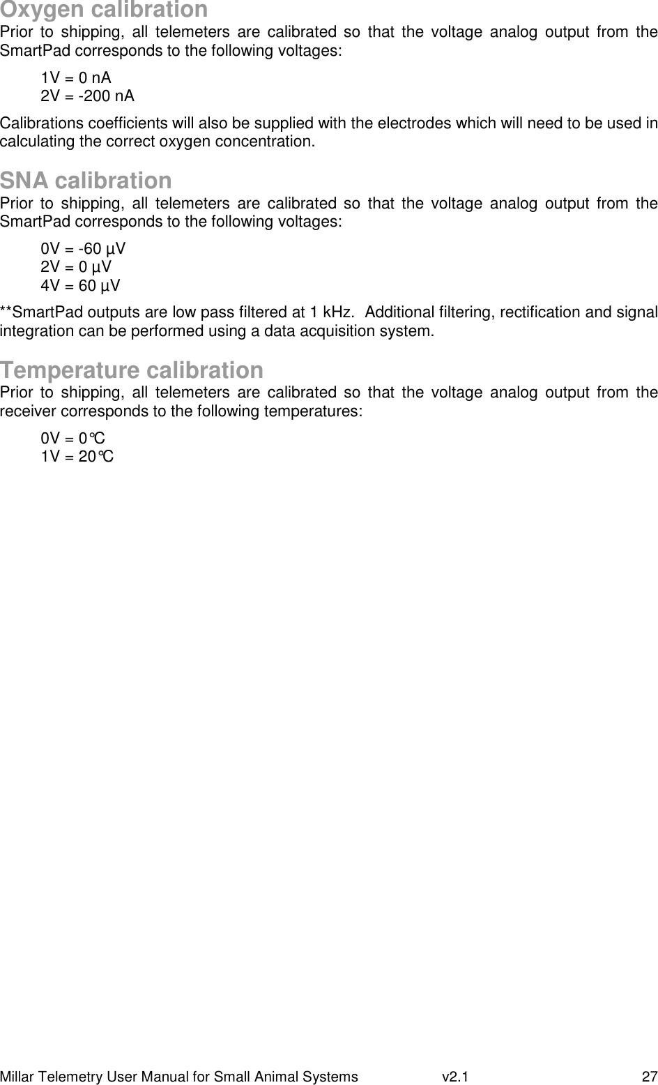 Millar Telemetry User Manual for Small Animal Systems   v2.1  27 Oxygen calibration Prior  to  shipping,  all  telemeters  are  calibrated  so  that  the  voltage  analog  output  from  the SmartPad corresponds to the following voltages: 1V = 0 nA 2V = -200 nA Calibrations coefficients will also be supplied with the electrodes which will need to be used in calculating the correct oxygen concentration.  SNA calibration Prior  to  shipping,  all  telemeters  are  calibrated  so  that  the  voltage  analog  output  from  the SmartPad corresponds to the following voltages: 0V = -60 µV 2V = 0 µV 4V = 60 µV **SmartPad outputs are low pass filtered at 1 kHz.  Additional filtering, rectification and signal integration can be performed using a data acquisition system.  Temperature calibration Prior  to  shipping,  all  telemeters  are  calibrated so  that  the  voltage  analog  output  from  the receiver corresponds to the following temperatures: 0V = 0°C 1V = 20°C  