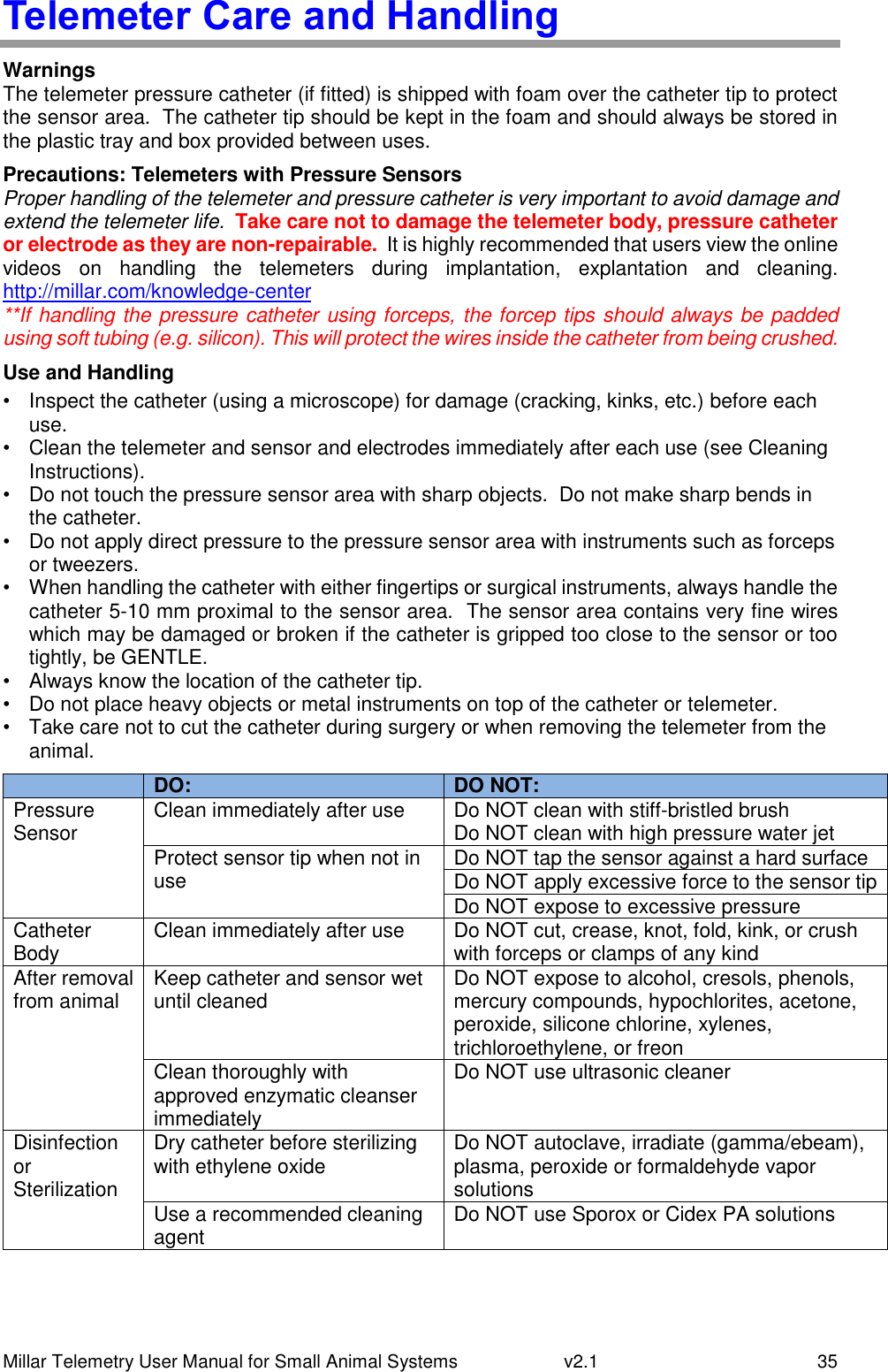 Millar Telemetry User Manual for Small Animal Systems   v2.1  35 Telemeter Care and Handling Warnings The telemeter pressure catheter (if fitted) is shipped with foam over the catheter tip to protect the sensor area.  The catheter tip should be kept in the foam and should always be stored in the plastic tray and box provided between uses. Precautions: Telemeters with Pressure Sensors Proper handling of the telemeter and pressure catheter is very important to avoid damage and extend the telemeter life.  Take care not to damage the telemeter body, pressure catheter or electrode as they are non-repairable.  It is highly recommended that users view the online videos  on  handling  the  telemeters  during  implantation,  explantation  and  cleaning.  http://millar.com/knowledge-center **If handling the pressure catheter using forceps, the forcep tips should always be padded using soft tubing (e.g. silicon). This will protect the wires inside the catheter from being crushed. Use and Handling •  Inspect the catheter (using a microscope) for damage (cracking, kinks, etc.) before each use. •  Clean the telemeter and sensor and electrodes immediately after each use (see Cleaning Instructions). •  Do not touch the pressure sensor area with sharp objects.  Do not make sharp bends in the catheter. •  Do not apply direct pressure to the pressure sensor area with instruments such as forceps or tweezers. •  When handling the catheter with either fingertips or surgical instruments, always handle the catheter 5-10 mm proximal to the sensor area.  The sensor area contains very fine wires which may be damaged or broken if the catheter is gripped too close to the sensor or too tightly, be GENTLE. •  Always know the location of the catheter tip. •  Do not place heavy objects or metal instruments on top of the catheter or telemeter. •  Take care not to cut the catheter during surgery or when removing the telemeter from the animal.  DO: DO NOT: Pressure Sensor Clean immediately after use Do NOT clean with stiff-bristled brush Do NOT clean with high pressure water jet Protect sensor tip when not in use Do NOT tap the sensor against a hard surface Do NOT apply excessive force to the sensor tip Do NOT expose to excessive pressure Catheter Body Clean immediately after use Do NOT cut, crease, knot, fold, kink, or crush with forceps or clamps of any kind After removal from animal Keep catheter and sensor wet until cleaned Do NOT expose to alcohol, cresols, phenols, mercury compounds, hypochlorites, acetone, peroxide, silicone chlorine, xylenes, trichloroethylene, or freon Clean thoroughly with approved enzymatic cleanser immediately Do NOT use ultrasonic cleaner Disinfection or Sterilization Dry catheter before sterilizing with ethylene oxide Do NOT autoclave, irradiate (gamma/ebeam), plasma, peroxide or formaldehyde vapor solutions Use a recommended cleaning agent Do NOT use Sporox or Cidex PA solutions 