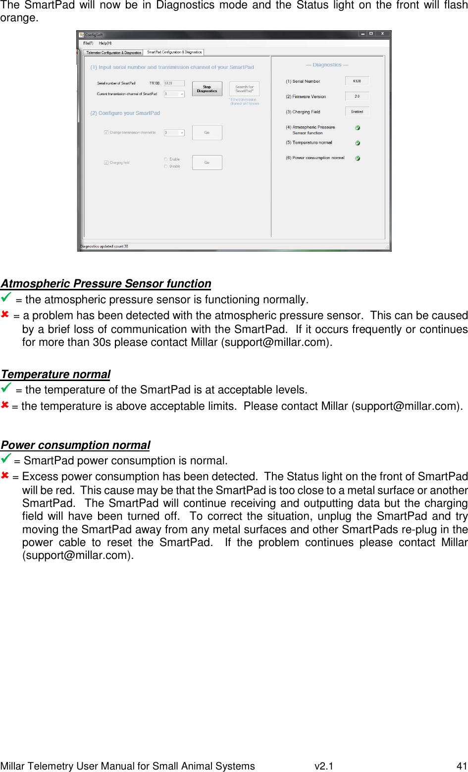 Millar Telemetry User Manual for Small Animal Systems   v2.1  41 The SmartPad will now be in Diagnostics mode and the Status light on the front will flash orange.   Atmospheric Pressure Sensor function  = the atmospheric pressure sensor is functioning normally.  = a problem has been detected with the atmospheric pressure sensor.  This can be caused by a brief loss of communication with the SmartPad.  If it occurs frequently or continues for more than 30s please contact Millar (support@millar.com).  Temperature normal  = the temperature of the SmartPad is at acceptable levels.  = the temperature is above acceptable limits.  Please contact Millar (support@millar.com).  Power consumption normal  = SmartPad power consumption is normal.  = Excess power consumption has been detected.  The Status light on the front of SmartPad will be red.  This cause may be that the SmartPad is too close to a metal surface or another SmartPad.  The SmartPad will continue receiving and outputting data but the charging field will have been turned off.  To correct the situation, unplug the SmartPad and  try moving the SmartPad away from any metal surfaces and other SmartPads re-plug in the power  cable  to  reset  the  SmartPad.    If  the  problem  continues  please  contact  Millar (support@millar.com).   