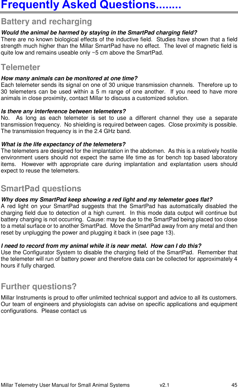 Millar Telemetry User Manual for Small Animal Systems   v2.1  45 Frequently Asked Questions........ Battery and recharging Would the animal be harmed by staying in the SmartPad charging field? There are no known biological effects of the inductive field.  Studies have shown that a field strength much higher than the Millar SmartPad have no effect.  The level of magnetic field is quite low and remains useable only ~5 cm above the SmartPad.  Telemeter How many animals can be monitored at one time?  Each telemeter sends its signal on one of 30 unique transmission channels.  Therefore up to 30 telemeters can be used within a 5 m range of one another.  If you need to have more animals in close proximity, contact Millar to discuss a customized solution.  Is there any interference between telemeters? No.    As  long  as  each  telemeter  is  set  to  use  a  different  channel  they  use  a  separate transmission frequency.  No shielding is required between cages.  Close proximity is possible.  The transmission frequency is in the 2.4 GHz band.  What is the life expectancy of the telemeters? The telemeters are designed for the implantation in the abdomen.  As this is a relatively hostile environment users should not expect the same life time as for bench top based laboratory items.    However  with  appropriate  care  during  implantation  and  explantation  users  should expect to reuse the telemeters.  SmartPad questions Why does my SmartPad keep showing a red light and my telemeter goes flat? A  red  light on  your  SmartPad  suggests  that  the  SmartPad  has  automatically disabled  the charging field due to detection of a high current.  In this mode data output will continue but battery charging is not occurring.  Cause: may be due to the SmartPad being placed too close to a metal surface or to another SmartPad.  Move the SmartPad away from any metal and then reset by unplugging the power and plugging it back in (see page 13).  I need to record from my animal while it is near metal.  How can I do this? Use the Configurator System to disable the charging field of the SmartPad.  Remember that the telemeter will run of battery power and therefore data can be collected for approximately 4 hours if fully charged.  Further questions? Millar Instruments is proud to offer unlimited technical support and advice to all its customers.  Our team of engineers and physiologists can advise on specific applications and equipment configurations.  Please contact us   Possible electrode placement 