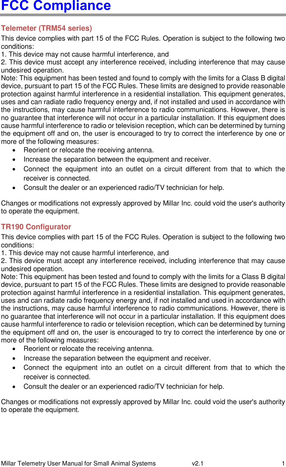 Millar Telemetry User Manual for Small Animal Systems   v2.1  1 FCC Compliance Telemeter (TRM54 series) This device complies with part 15 of the FCC Rules. Operation is subject to the following two conditions: 1. This device may not cause harmful interference, and 2. This device must accept any interference received, including interference that may cause undesired operation. Note: This equipment has been tested and found to comply with the limits for a Class B digital device, pursuant to part 15 of the FCC Rules. These limits are designed to provide reasonable protection against harmful interference in a residential installation. This equipment generates, uses and can radiate radio frequency energy and, if not installed and used in accordance with the instructions, may cause harmful interference to radio communications. However, there is no guarantee that interference will not occur in a particular installation. If this equipment does cause harmful interference to radio or television reception, which can be determined by turning the equipment off and on, the user is encouraged to try to correct the interference by one or more of the following measures:   Reorient or relocate the receiving antenna.   Increase the separation between the equipment and receiver.   Connect  the  equipment  into  an  outlet  on  a  circuit  different  from  that  to  which  the receiver is connected.   Consult the dealer or an experienced radio/TV technician for help. Changes or modifications not expressly approved by Millar Inc. could void the user&apos;s authority to operate the equipment. TR190 Configurator This device complies with part 15 of the FCC Rules. Operation is subject to the following two conditions: 1. This device may not cause harmful interference, and 2. This device must accept any interference received, including interference that may cause undesired operation. Note: This equipment has been tested and found to comply with the limits for a Class B digital device, pursuant to part 15 of the FCC Rules. These limits are designed to provide reasonable protection against harmful interference in a residential installation. This equipment generates, uses and can radiate radio frequency energy and, if not installed and used in accordance with the instructions, may cause harmful interference to radio communications. However, there is no guarantee that interference will not occur in a particular installation. If this equipment does cause harmful interference to radio or television reception, which can be determined by turning the equipment off and on, the user is encouraged to try to correct the interference by one or more of the following measures:   Reorient or relocate the receiving antenna.   Increase the separation between the equipment and receiver.   Connect  the  equipment  into  an  outlet  on  a  circuit  different  from  that  to  which  the receiver is connected.   Consult the dealer or an experienced radio/TV technician for help. Changes or modifications not expressly approved by Millar Inc. could void the user&apos;s authority to operate the equipment. 