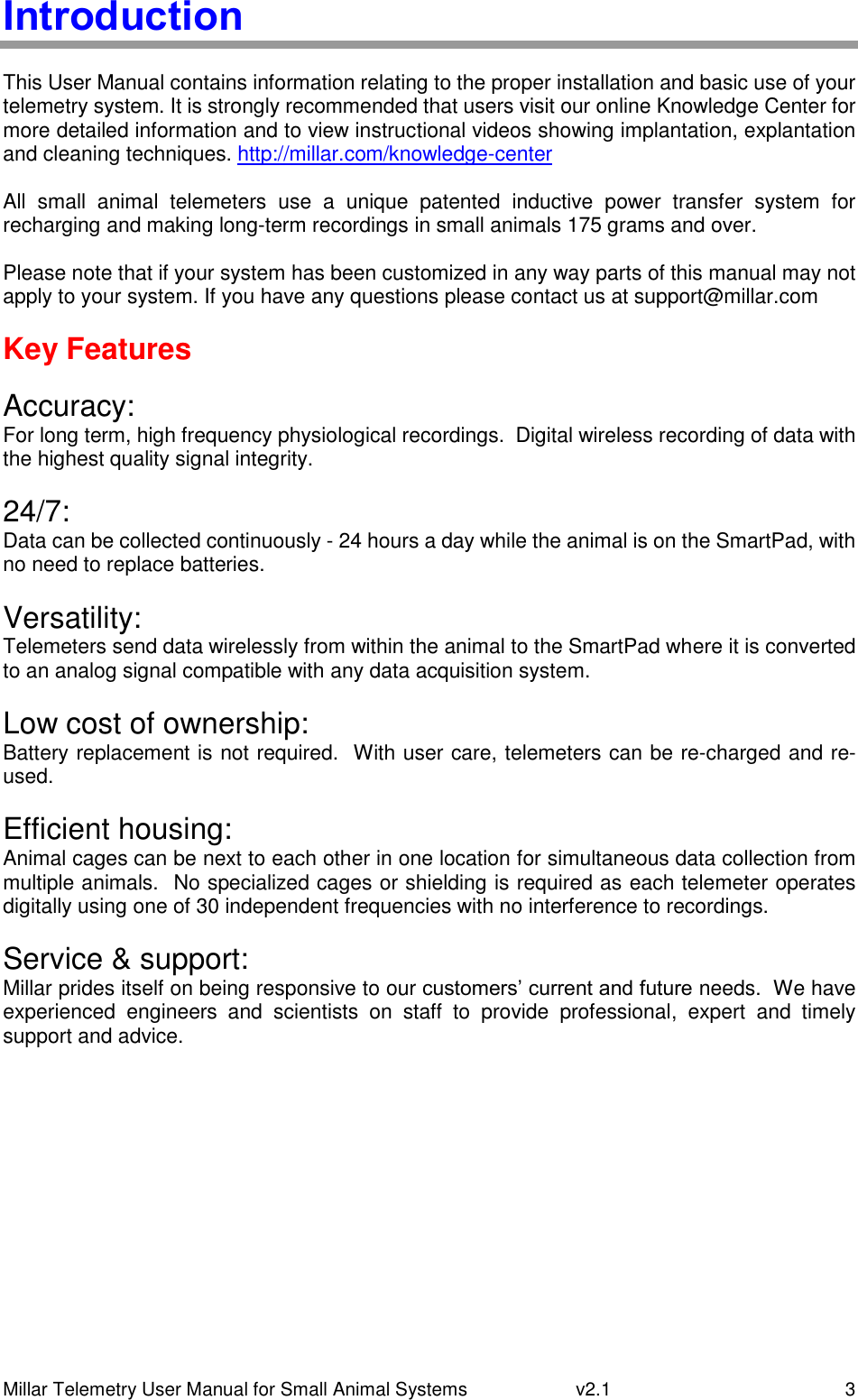 Millar Telemetry User Manual for Small Animal Systems   v2.1  3 Introduction  This User Manual contains information relating to the proper installation and basic use of your telemetry system. It is strongly recommended that users visit our online Knowledge Center for more detailed information and to view instructional videos showing implantation, explantation and cleaning techniques. http://millar.com/knowledge-center  All  small  animal  telemeters  use  a  unique  patented  inductive  power  transfer  system  for recharging and making long-term recordings in small animals 175 grams and over.  Please note that if your system has been customized in any way parts of this manual may not apply to your system. If you have any questions please contact us at support@millar.com  Key Features  Accuracy: For long term, high frequency physiological recordings.  Digital wireless recording of data with the highest quality signal integrity.  24/7: Data can be collected continuously - 24 hours a day while the animal is on the SmartPad, with no need to replace batteries.  Versatility: Telemeters send data wirelessly from within the animal to the SmartPad where it is converted to an analog signal compatible with any data acquisition system.  Low cost of ownership: Battery replacement is not required.  With user care, telemeters can be re-charged and re-used.  Efficient housing: Animal cages can be next to each other in one location for simultaneous data collection from multiple animals.  No specialized cages or shielding is required as each telemeter operates digitally using one of 30 independent frequencies with no interference to recordings.  Service &amp; support:  Millar prides itself on being responsive to our customers’ current and future needs.  We have experienced  engineers  and  scientists  on  staff  to  provide  professional,  expert  and  timely support and advice.   