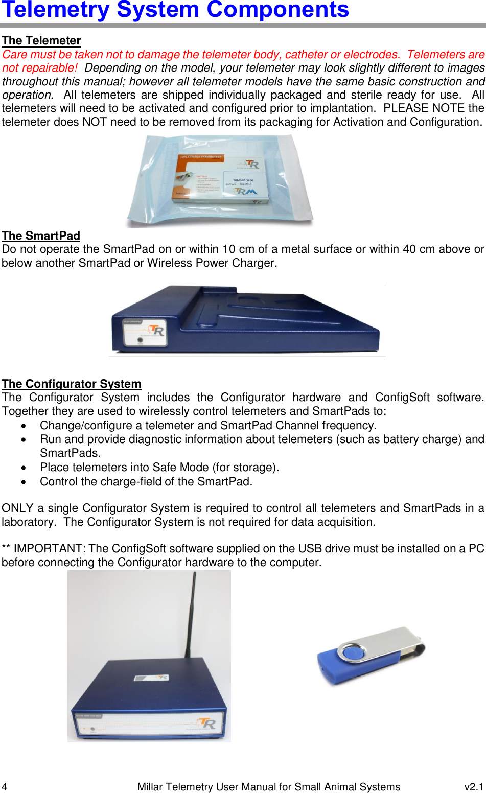 4   Millar Telemetry User Manual for Small Animal Systems  v2.1  Telemetry System Components The Telemeter Care must be taken not to damage the telemeter body, catheter or electrodes.  Telemeters are not repairable!  Depending on the model, your telemeter may look slightly different to images throughout this manual; however all telemeter models have the same basic construction and operation.   All  telemeters are shipped individually packaged and sterile ready for use.  All telemeters will need to be activated and configured prior to implantation.  PLEASE NOTE the telemeter does NOT need to be removed from its packaging for Activation and Configuration.        The SmartPad Do not operate the SmartPad on or within 10 cm of a metal surface or within 40 cm above or below another SmartPad or Wireless Power Charger.         The Configurator System The  Configurator  System  includes  the  Configurator  hardware  and  ConfigSoft  software.  Together they are used to wirelessly control telemeters and SmartPads to:   Change/configure a telemeter and SmartPad Channel frequency.   Run and provide diagnostic information about telemeters (such as battery charge) and SmartPads.   Place telemeters into Safe Mode (for storage).   Control the charge-field of the SmartPad.  ONLY a single Configurator System is required to control all telemeters and SmartPads in a laboratory.  The Configurator System is not required for data acquisition.  ** IMPORTANT: The ConfigSoft software supplied on the USB drive must be installed on a PC before connecting the Configurator hardware to the computer.  