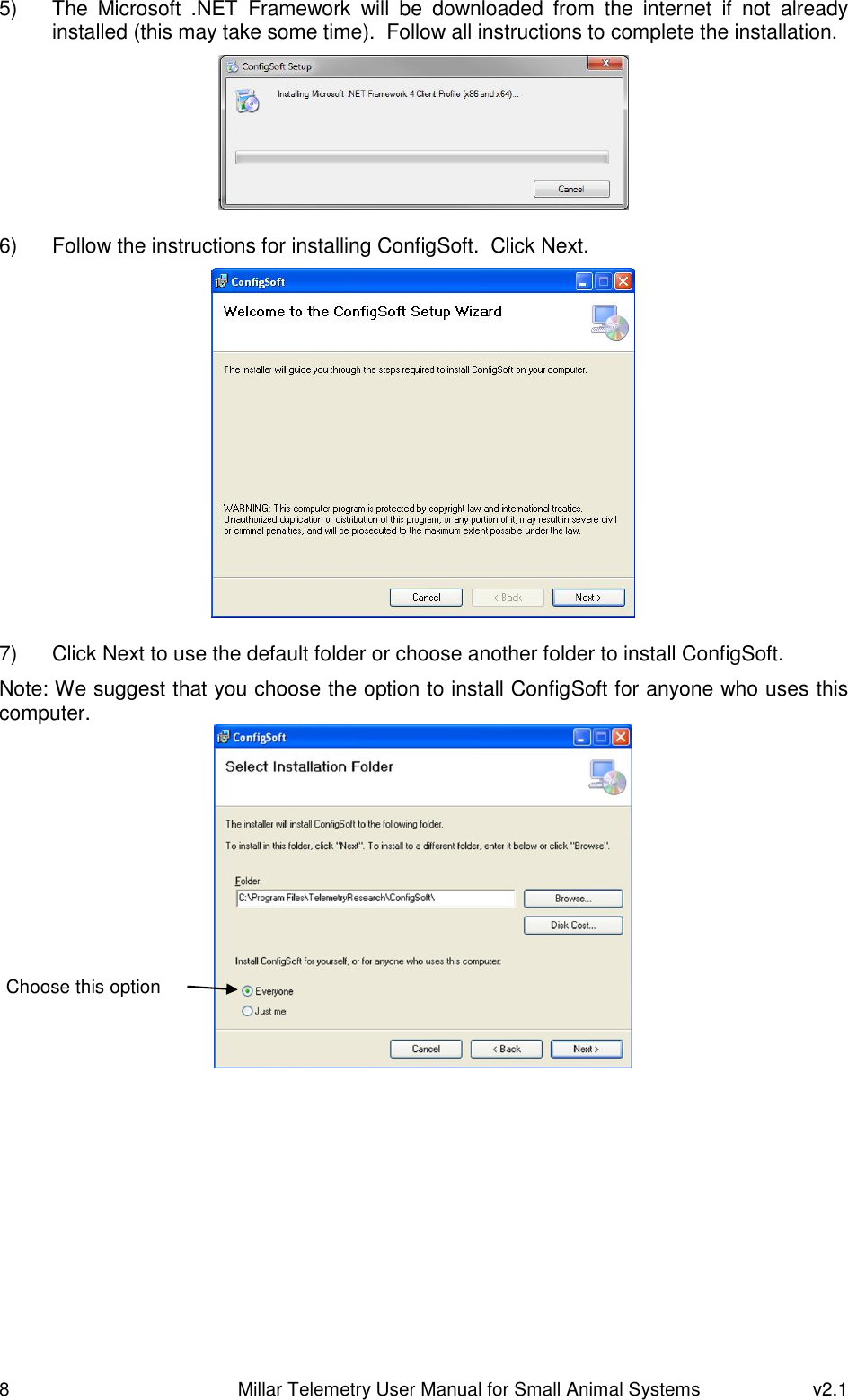 8   Millar Telemetry User Manual for Small Animal Systems  v2.1  5)  The  Microsoft  .NET  Framework  will  be  downloaded  from  the  internet  if  not  already installed (this may take some time).  Follow all instructions to complete the installation.   6)  Follow the instructions for installing ConfigSoft.  Click Next.   7)  Click Next to use the default folder or choose another folder to install ConfigSoft. Note: We suggest that you choose the option to install ConfigSoft for anyone who uses this computer.     Choose this option 