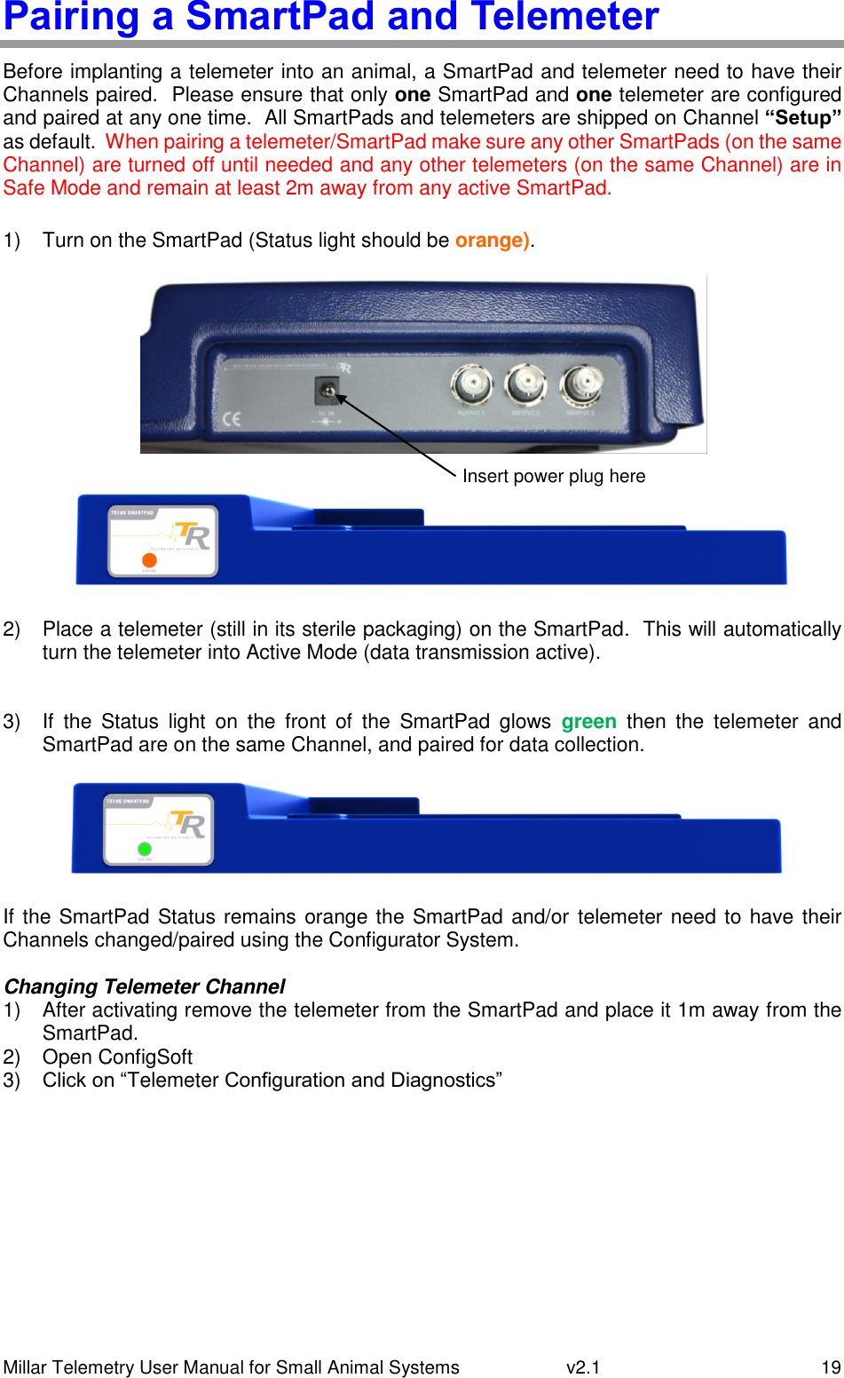 Millar Telemetry User Manual for Small Animal Systems   v2.1  19 Pairing a SmartPad and Telemeter Before implanting a telemeter into an animal, a SmartPad and telemeter need to have their Channels paired.  Please ensure that only one SmartPad and one telemeter are configured and paired at any one time.  All SmartPads and telemeters are shipped on Channel “Setup” as default.  When pairing a telemeter/SmartPad make sure any other SmartPads (on the same Channel) are turned off until needed and any other telemeters (on the same Channel) are in Safe Mode and remain at least 2m away from any active SmartPad.  1)  Turn on the SmartPad (Status light should be orange).          2)  Place a telemeter (still in its sterile packaging) on the SmartPad.  This will automatically turn the telemeter into Active Mode (data transmission active).  3)  If  the  Status  light  on  the  front  of  the  SmartPad  glows  green  then  the  telemeter  and SmartPad are on the same Channel, and paired for data collection.  If the SmartPad Status remains orange the SmartPad and/or  telemeter need to have their Channels changed/paired using the Configurator System.  Changing Telemeter Channel 1)  After activating remove the telemeter from the SmartPad and place it 1m away from the SmartPad. 2)  Open ConfigSoft 3) Click on “Telemeter Configuration and Diagnostics”    Insert power plug here 