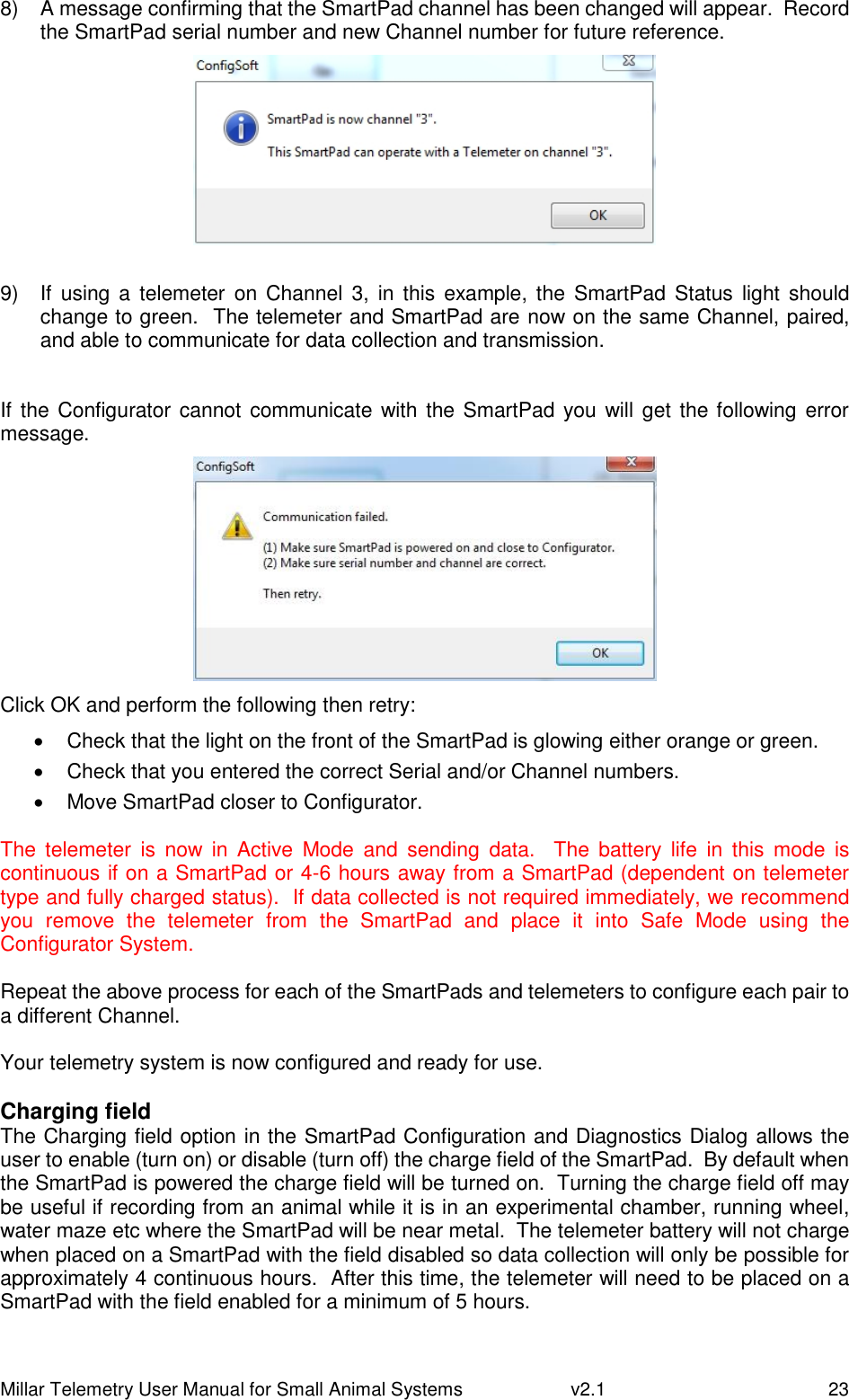 Millar Telemetry User Manual for Small Animal Systems   v2.1  23 8)  A message confirming that the SmartPad channel has been changed will appear.  Record the SmartPad serial number and new Channel number for future reference.   9)  If  using  a telemeter on  Channel  3,  in  this  example, the  SmartPad  Status  light should change to green.  The telemeter and SmartPad are now on the same Channel, paired, and able to communicate for data collection and transmission.  If the Configurator cannot communicate with the SmartPad  you will get the following error message.  Click OK and perform the following then retry:   Check that the light on the front of the SmartPad is glowing either orange or green.   Check that you entered the correct Serial and/or Channel numbers.   Move SmartPad closer to Configurator.  The  telemeter  is  now  in  Active  Mode  and  sending  data.    The  battery  life  in  this  mode  is continuous if on a SmartPad or 4-6 hours away from a SmartPad (dependent on telemeter type and fully charged status).  If data collected is not required immediately, we recommend you  remove  the  telemeter  from  the  SmartPad  and  place  it  into  Safe  Mode  using  the Configurator System.  Repeat the above process for each of the SmartPads and telemeters to configure each pair to a different Channel.  Your telemetry system is now configured and ready for use.  Charging field The Charging field option in the SmartPad Configuration and Diagnostics Dialog allows the user to enable (turn on) or disable (turn off) the charge field of the SmartPad.  By default when the SmartPad is powered the charge field will be turned on.  Turning the charge field off may be useful if recording from an animal while it is in an experimental chamber, running wheel, water maze etc where the SmartPad will be near metal.  The telemeter battery will not charge when placed on a SmartPad with the field disabled so data collection will only be possible for approximately 4 continuous hours.  After this time, the telemeter will need to be placed on a SmartPad with the field enabled for a minimum of 5 hours.  