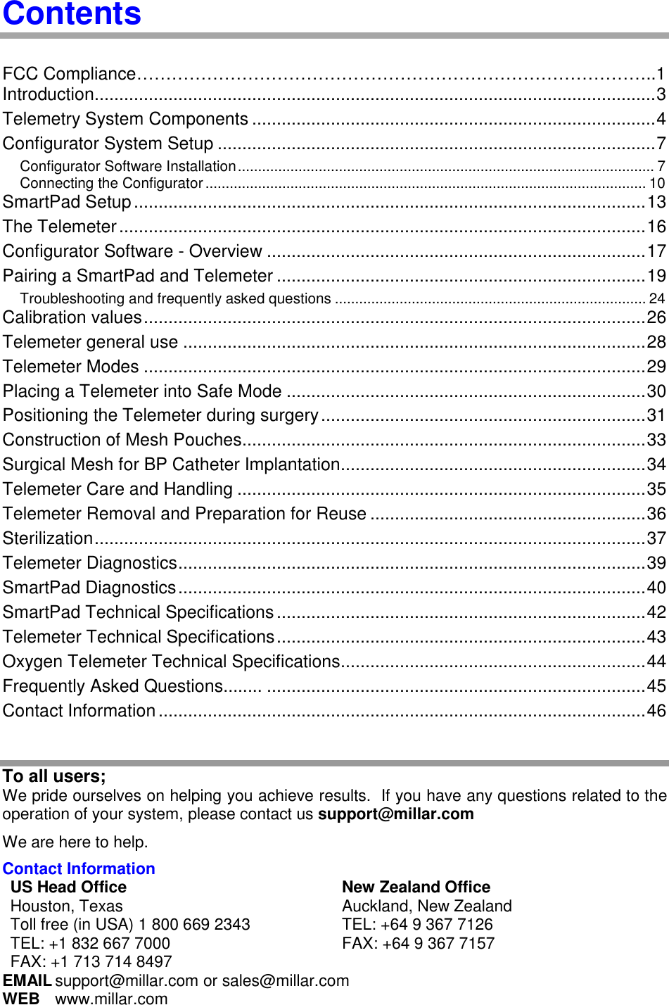  Contents  FCC Compliance……………………………………………………………………………..1 Introduction.................................................................................................................. 3 Telemetry System Components .................................................................................. 4 Configurator System Setup ......................................................................................... 7 Configurator Software Installation ....................................................................................................... 7 Connecting the Configurator ............................................................................................................. 10 SmartPad Setup ........................................................................................................ 13 The Telemeter ........................................................................................................... 16 Configurator Software - Overview ............................................................................. 17 Pairing a SmartPad and Telemeter ........................................................................... 19 Troubleshooting and frequently asked questions ............................................................................. 24 Calibration values ...................................................................................................... 26 Telemeter general use .............................................................................................. 28 Telemeter Modes ...................................................................................................... 29 Placing a Telemeter into Safe Mode ......................................................................... 30 Positioning the Telemeter during surgery .................................................................. 31 Construction of Mesh Pouches .................................................................................. 33 Surgical Mesh for BP Catheter Implantation.............................................................. 34 Telemeter Care and Handling ................................................................................... 35 Telemeter Removal and Preparation for Reuse ........................................................ 36 Sterilization ................................................................................................................ 37 Telemeter Diagnostics ............................................................................................... 39 SmartPad Diagnostics ............................................................................................... 40 SmartPad Technical Specifications ........................................................................... 42 Telemeter Technical Specifications ........................................................................... 43 Oxygen Telemeter Technical Specifications.............................................................. 44 Frequently Asked Questions........ ............................................................................. 45 Contact Information ................................................................................................... 46  To all users; We pride ourselves on helping you achieve results.  If you have any questions related to the operation of your system, please contact us support@millar.com We are here to help. Contact Information US Head Office New Zealand Office Houston, Texas Toll free (in USA) 1 800 669 2343 TEL: +1 832 667 7000 FAX: +1 713 714 8497 Auckland, New Zealand TEL: +64 9 367 7126 FAX: +64 9 367 7157 EMAIL support@millar.com or sales@millar.com WEB  www.millar.com