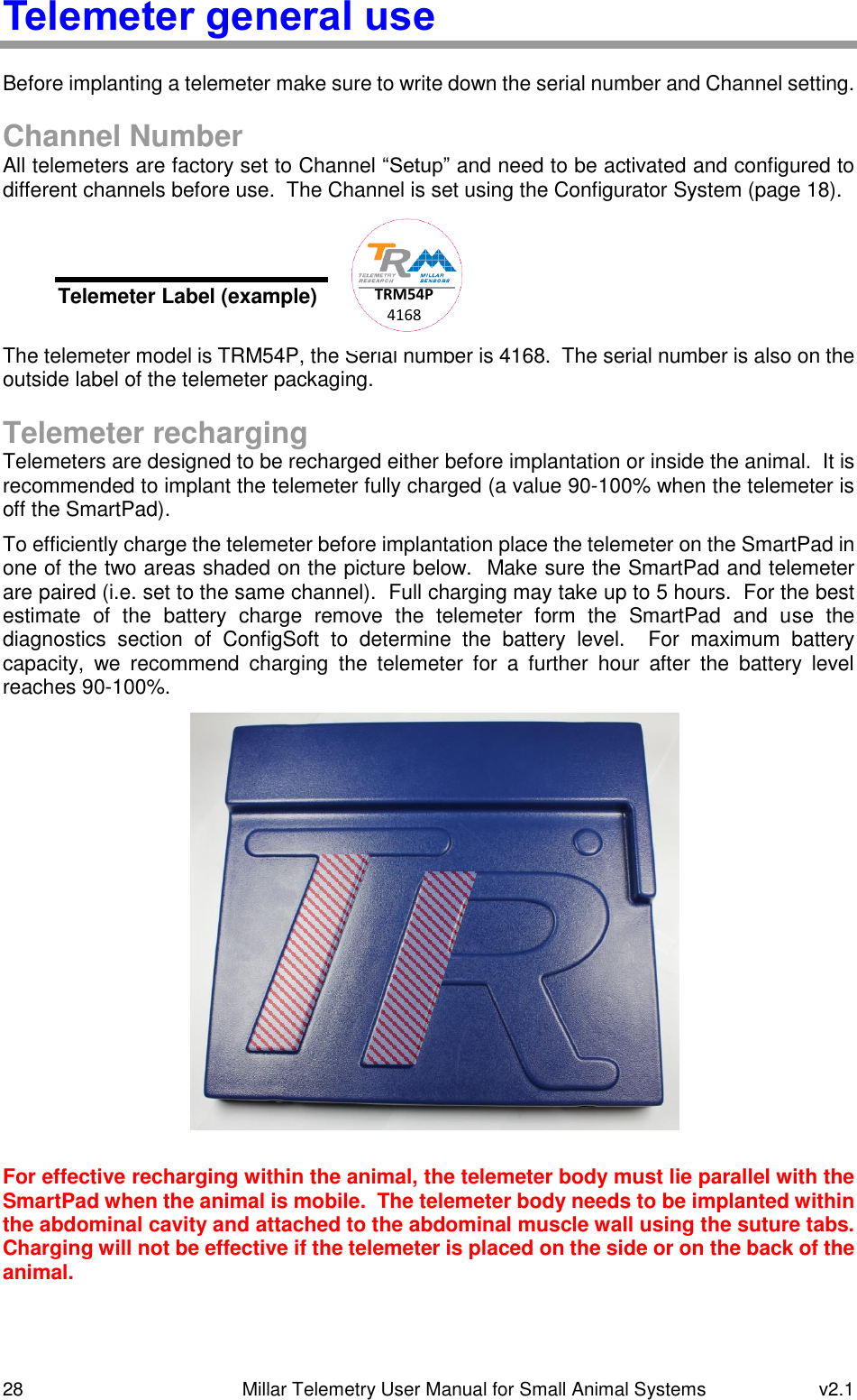 28   Millar Telemetry User Manual for Small Animal Systems  v2.1  Telemeter general use Before implanting a telemeter make sure to write down the serial number and Channel setting.  Channel Number All telemeters are factory set to Channel “Setup” and need to be activated and configured to different channels before use.  The Channel is set using the Configurator System (page 18).       The telemeter model is TRM54P, the Serial number is 4168.  The serial number is also on the outside label of the telemeter packaging.  Telemeter recharging Telemeters are designed to be recharged either before implantation or inside the animal.  It is recommended to implant the telemeter fully charged (a value 90-100% when the telemeter is off the SmartPad). To efficiently charge the telemeter before implantation place the telemeter on the SmartPad in one of the two areas shaded on the picture below.  Make sure the SmartPad and telemeter are paired (i.e. set to the same channel).  Full charging may take up to 5 hours.  For the best estimate  of  the  battery  charge  remove  the  telemeter  form  the  SmartPad  and  use  the diagnostics  section  of  ConfigSoft  to  determine  the  battery  level.    For  maximum  battery capacity,  we  recommend  charging  the  telemeter  for  a  further  hour  after  the  battery  level reaches 90-100%.  For effective recharging within the animal, the telemeter body must lie parallel with the SmartPad when the animal is mobile.  The telemeter body needs to be implanted within the abdominal cavity and attached to the abdominal muscle wall using the suture tabs.  Charging will not be effective if the telemeter is placed on the side or on the back of the animal. Telemeter Label (example) TRM54P 4168 