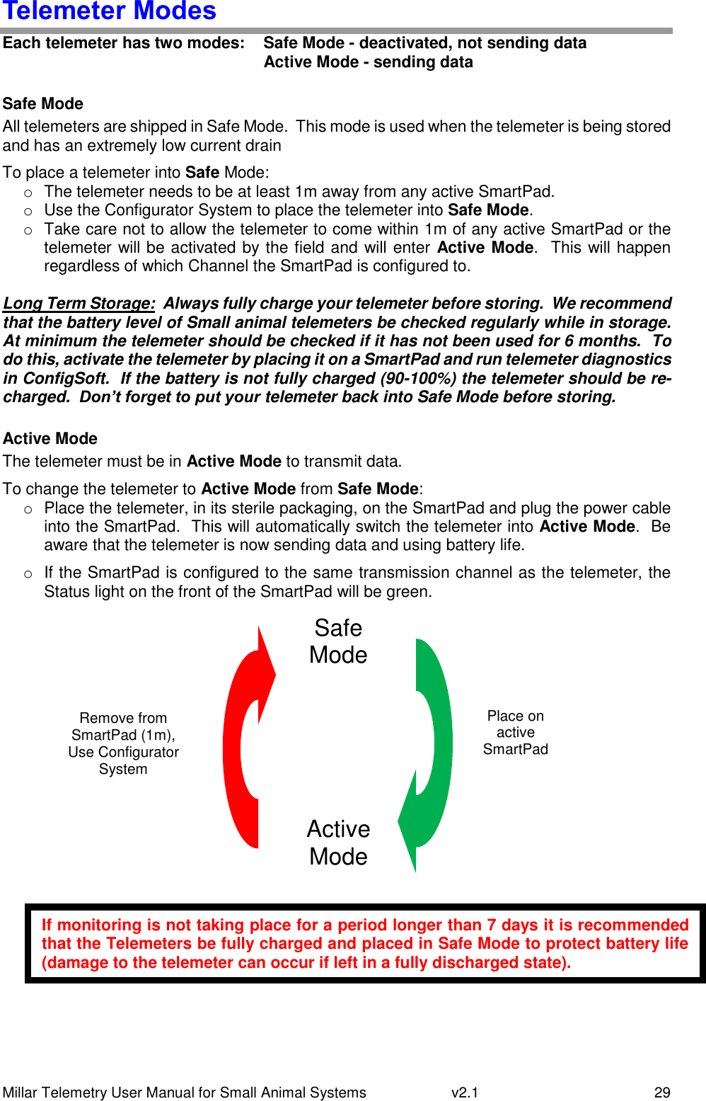 Millar Telemetry User Manual for Small Animal Systems   v2.1  29 Telemeter Modes Each telemeter has two modes:   Safe Mode - deactivated, not sending data   Active Mode - sending data  Safe Mode All telemeters are shipped in Safe Mode.  This mode is used when the telemeter is being stored and has an extremely low current drain To place a telemeter into Safe Mode: o  The telemeter needs to be at least 1m away from any active SmartPad. o  Use the Configurator System to place the telemeter into Safe Mode. o  Take care not to allow the telemeter to come within 1m of any active SmartPad or the telemeter will be activated by the field and will enter Active Mode.  This will happen regardless of which Channel the SmartPad is configured to.  Long Term Storage:  Always fully charge your telemeter before storing.  We recommend that the battery level of Small animal telemeters be checked regularly while in storage.  At minimum the telemeter should be checked if it has not been used for 6 months.  To do this, activate the telemeter by placing it on a SmartPad and run telemeter diagnostics in ConfigSoft.  If the battery is not fully charged (90-100%) the telemeter should be re-charged.  Don’t forget to put your telemeter back into Safe Mode before storing.  Active Mode The telemeter must be in Active Mode to transmit data. To change the telemeter to Active Mode from Safe Mode: o  Place the telemeter, in its sterile packaging, on the SmartPad and plug the power cable into the SmartPad.  This will automatically switch the telemeter into Active Mode.  Be aware that the telemeter is now sending data and using battery life. o  If the SmartPad is configured to the same transmission channel as the telemeter, the Status light on the front of the SmartPad will be green.     Safe Mode Active Mode Mode Place on active SmartPad Remove from SmartPad (1m), Use Configurator System If monitoring is not taking place for a period longer than 7 days it is recommended that the Telemeters be fully charged and placed in Safe Mode to protect battery life (damage to the telemeter can occur if left in a fully discharged state). 