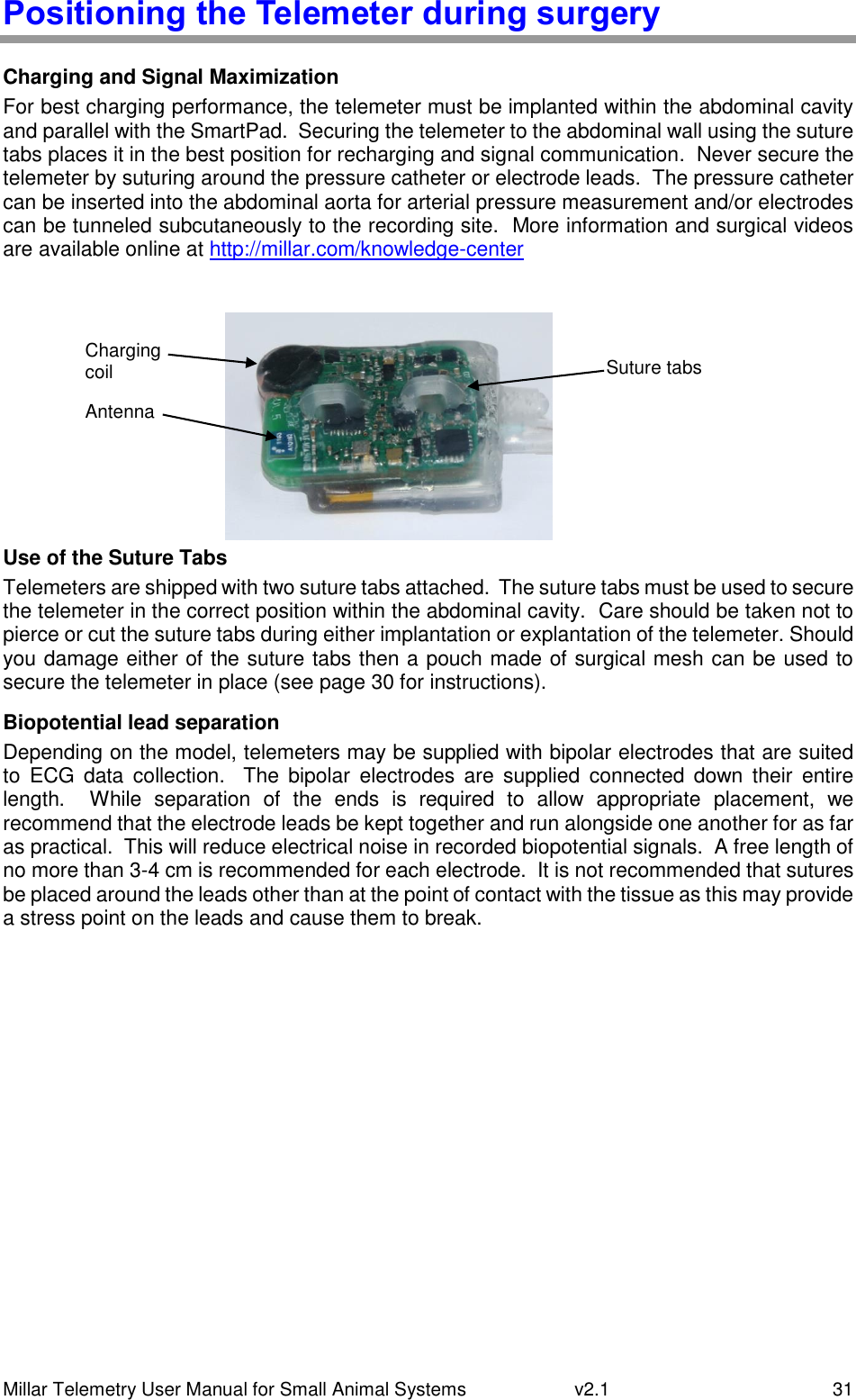 Millar Telemetry User Manual for Small Animal Systems   v2.1  31 Positioning the Telemeter during surgery Charging and Signal Maximization For best charging performance, the telemeter must be implanted within the abdominal cavity and parallel with the SmartPad.  Securing the telemeter to the abdominal wall using the suture tabs places it in the best position for recharging and signal communication.  Never secure the telemeter by suturing around the pressure catheter or electrode leads.  The pressure catheter can be inserted into the abdominal aorta for arterial pressure measurement and/or electrodes can be tunneled subcutaneously to the recording site.  More information and surgical videos are available online at http://millar.com/knowledge-center  Use of the Suture Tabs Telemeters are shipped with two suture tabs attached.  The suture tabs must be used to secure the telemeter in the correct position within the abdominal cavity.  Care should be taken not to pierce or cut the suture tabs during either implantation or explantation of the telemeter. Should you damage either of the suture tabs then a pouch made of surgical mesh can be used to secure the telemeter in place (see page 30 for instructions). Biopotential lead separation Depending on the model, telemeters may be supplied with bipolar electrodes that are suited to  ECG  data  collection.    The  bipolar  electrodes  are  supplied  connected  down  their  entire length.    While  separation  of  the  ends  is  required  to  allow  appropriate  placement,  we recommend that the electrode leads be kept together and run alongside one another for as far as practical.  This will reduce electrical noise in recorded biopotential signals.  A free length of no more than 3-4 cm is recommended for each electrode.  It is not recommended that sutures be placed around the leads other than at the point of contact with the tissue as this may provide a stress point on the leads and cause them to break. Antenna Charging coil Suture tabs 