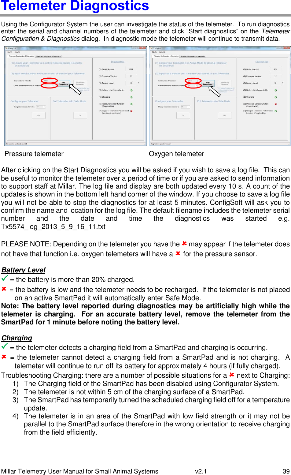 Millar Telemetry User Manual for Small Animal Systems   v2.1  39 Telemeter Diagnostics Using the Configurator System the user can investigate the status of the telemeter.  To run diagnostics enter the serial and channel numbers of the telemeter and click “Start diagnostics” on the Telemeter Configuration &amp; Diagnostics dialog.  In diagnostic mode the telemeter will continue to transmit data.   Pressure telemeter Oxygen telemeter  After clicking on the Start Diagnostics you will be asked if you wish to save a log file.  This can be useful to monitor the telemeter over a period of time or if you are asked to send information to support staff at Millar. The log file and display are both updated every 10 s. A count of the updates is shown in the bottom left hand corner of the window. If you choose to save a log file you will not be able to stop the diagnostics for at least 5 minutes. ConfigSoft will ask you to confirm the name and location for the log file. The default filename includes the telemeter serial number  and  the  date  and  time  the  diagnostics  was  started  e.g. Tx5574_log_2013_5_9_16_11.txt   PLEASE NOTE: Depending on the telemeter you have the  may appear if the telemeter does not have that function i.e. oxygen telemeters will have a  for the pressure sensor. Battery Level  = the battery is more than 20% charged.  = the battery is low and the telemeter needs to be recharged.  If the telemeter is not placed on an active SmartPad it will automatically enter Safe Mode. Note: The battery level reported during diagnostics may be artificially high while the telemeter is charging.    For an accurate battery level, remove the telemeter from the SmartPad for 1 minute before noting the battery level. Charging  = the telemeter detects a charging field from a SmartPad and charging is occurring.  = the telemeter cannot detect a charging field from a SmartPad and is not charging.  A telemeter will continue to run off its battery for approximately 4 hours (if fully charged). Troubleshooting Charging: there are a number of possible situations for a  next to Charging: 1)  The Charging field of the SmartPad has been disabled using Configurator System. 2)  The telemeter is not within 5 cm of the charging surface of a SmartPad. 3)  The SmartPad has temporarily turned the scheduled charging field off for a temperature update. 4)  The telemeter is in an area of the SmartPad with low field strength or it may not be parallel to the SmartPad surface therefore in the wrong orientation to receive charging from the field efficiently. 