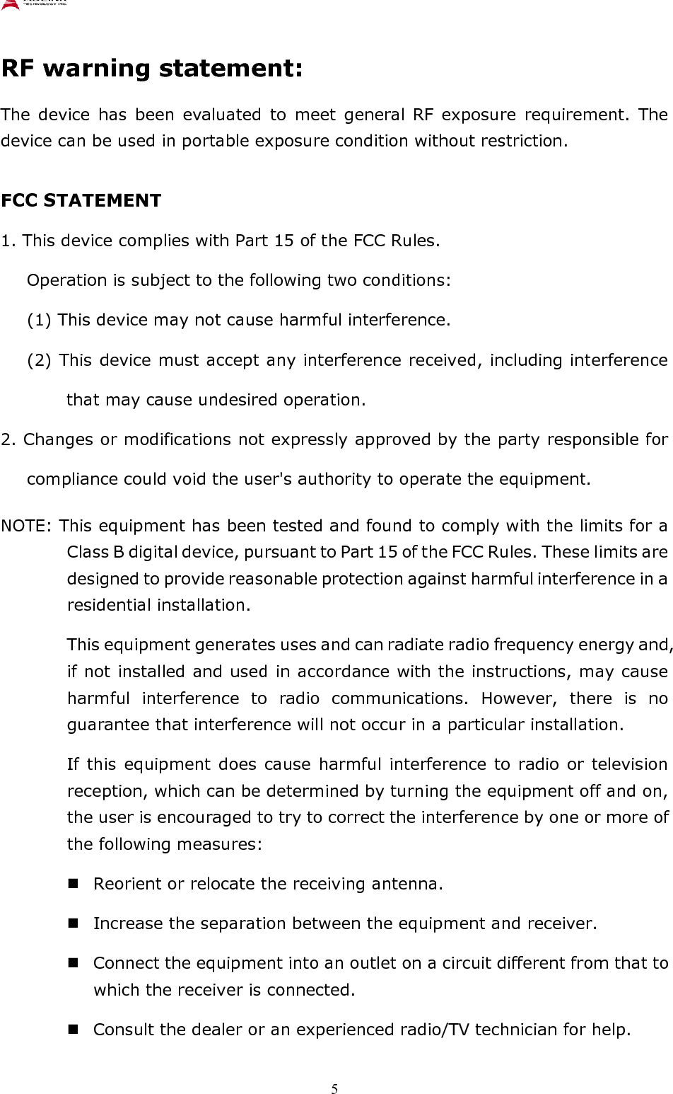    5 RF warning statement: The  device  has  been  evaluated  to  meet  general  RF  exposure  requirement.  The device can be used in portable exposure condition without restriction.  FCC STATEMENT 1. This device complies with Part 15 of the FCC Rules.   Operation is subject to the following two conditions: (1) This device may not cause harmful interference.   (2) This device must accept any interference received, including interference that may cause undesired operation. 2. Changes or modifications not expressly approved by the party responsible for compliance could void the user&apos;s authority to operate the equipment. NOTE: This equipment has been tested and found to comply with the limits for a Class B digital device, pursuant to Part 15 of the FCC Rules. These limits are designed to provide reasonable protection against harmful interference in a residential installation.   This equipment generates uses and can radiate radio frequency energy and, if not installed and used in accordance with the instructions, may cause harmful  interference  to  radio  communications.  However,  there  is  no guarantee that interference will not occur in a particular installation. If this equipment does  cause  harmful  interference to  radio or television reception, which can be determined by turning the equipment off and on, the user is encouraged to try to correct the interference by one or more of the following measures:  Reorient or relocate the receiving antenna.  Increase the separation between the equipment and receiver.  Connect the equipment into an outlet on a circuit different from that to which the receiver is connected.  Consult the dealer or an experienced radio/TV technician for help. 