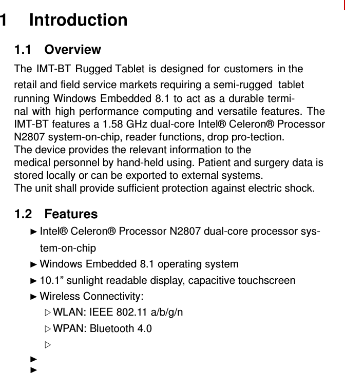   1 Introduction  1.1  Overview  The IMT-BT Rugged Tablet is designed for customers in the retail and field service markets requiring a semi-rugged  tabletrunning Windows Embedded 8.1 to act as a durable termi- nal with high performance computing and versatile features. The IMT-BT features a 1.58 GHz dual-core Intel® Celeron® Processor N2807 system-on-chip, reader functions, drop pro-tection. The device provides the relevant information to the medical personnel by hand-held using. Patient and surgery data is stored locally or can be exported to external systems. The unit shall provide sufficient protection against electric shock.  1.2  Features ► Intel® Celeron® Processor N2807 dual-core processor sys-     tem-on-chip ► Windows Embedded 8.1 operating system ► 10.1” sunlight readable display, capacitive touchscreen ► Wireless Connectivity:  WLAN: IEEE 802.11 a/b/g/n  WPAN: Bluetooth 4.0  ► ►               