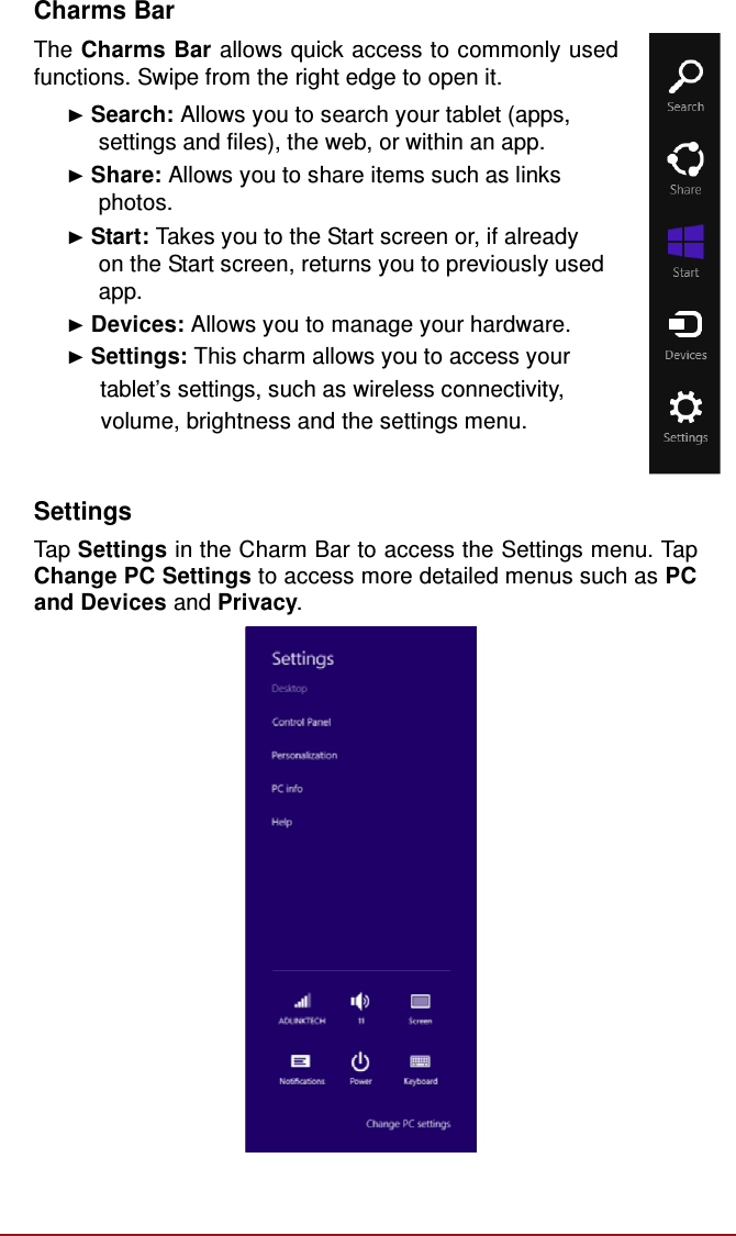   Charms Bar  The Charms Bar allows quick access to commonly used functions. Swipe from the right edge to open it. ► Search: Allows you to search your tablet (apps, settings and files), the web, or within an app. ► Share: Allows you to share items such as links photos. ► Start: Takes you to the Start screen or, if already on the Start screen, returns you to previously used app. ► Devices: Allows you to manage your hardware. ► Settings: This charm allows you to access your       tablet’s settings, such as wireless connectivity,      volume, brightness and the settings menu.   Settings  Tap Settings in the Charm Bar to access the Settings menu. Tap Change PC Settings to access more detailed menus such as PC and Devices and Privacy. 