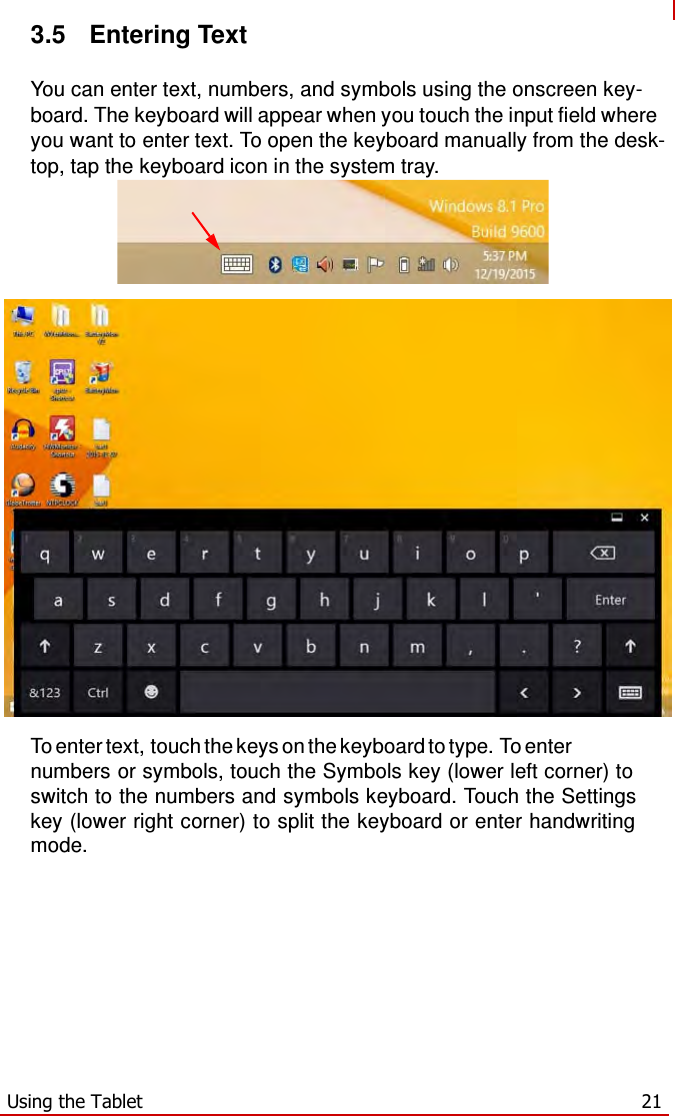   3.5  Entering Text  You can enter text, numbers, and symbols using the onscreen key- board. The keyboard will appear when you touch the input field where you want to enter text. To open the keyboard manually from the desk- top, tap the keyboard icon in the system tray.         To enter text, touch the keys on the keyboard to type. To enter numbers or symbols, touch the Symbols key (lower left corner) to switch to the numbers and symbols keyboard. Touch the Settings key (lower right corner) to split the keyboard or enter handwriting mode.            Using the Tablet  21 