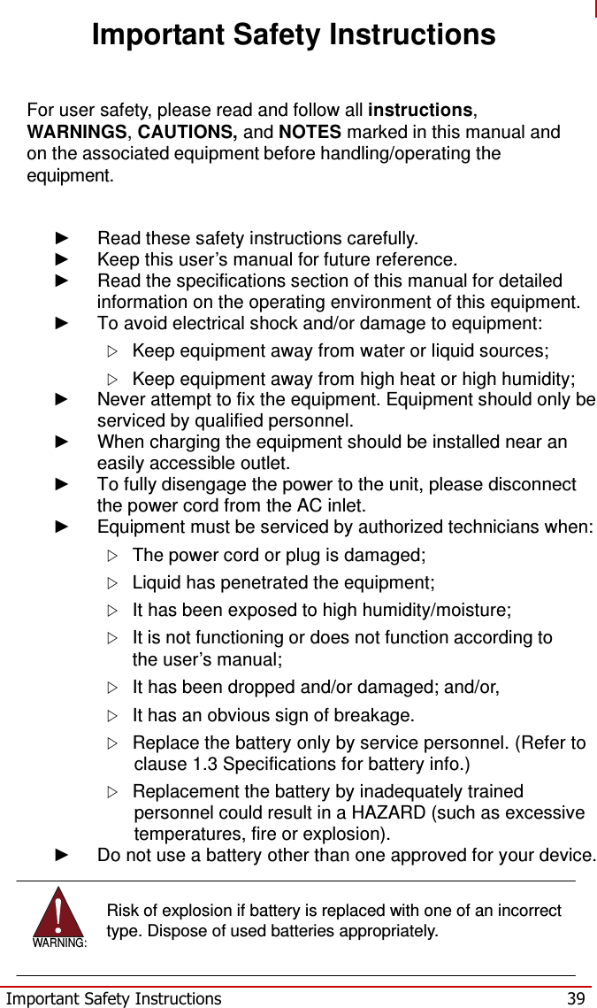   Important Safety Instructions    For user safety, please read and follow all instructions, WARNINGS, CAUTIONS, and NOTES marked in this manual and on the associated equipment before handling/operating the equipment.   ► Read these safety instructions carefully. ► Keep this user’s manual for future reference. ► Read the specifications section of this manual for detailed information on the operating environment of this equipment. ► To avoid electrical shock and/or damage to equipment:    Keep equipment away from water or liquid sources;    Keep equipment away from high heat or high humidity; ►  Never attempt to fix the equipment. Equipment should only be serviced by qualified personnel. ► When charging the equipment should be installed near an easily accessible outlet. ►  To fully disengage the power to the unit, please disconnect the power cord from the AC inlet. ►  Equipment must be serviced by authorized technicians when:    The power cord or plug is damaged;    Liquid has penetrated the equipment;    It has been exposed to high humidity/moisture;    It is not functioning or does not function according to the user’s manual;    It has been dropped and/or damaged; and/or,    It has an obvious sign of breakage.    Replace the battery only by service personnel. (Refer to clause 1.3 Specifications for battery info.)    Replacement the battery by inadequately trained personnel could result in a HAZARD (such as excessive temperatures, fire or explosion). ►  Do not use a battery other than one approved for your device.     WARNING: Risk of explosion if battery is replaced with one of an incorrect type. Dispose of used batteries appropriately.   Important Safety Instructions  39 