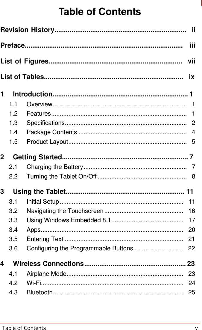   Table of Contents  Revision History......................................................................   ii Preface....................................................................................   iii List of Figures.......................................................................   vii List of Tables..........................................................................   ix 1   Introduction........................................................................ 1 1.1 Overview ..............................................................................   1 1.2 Features...............................................................................   1 1.3 Specifications.......................................................................   2 1.4 Package Contents ...............................................................   4 1.5 Product Layout.....................................................................   5  2   Getting Started................................................................... 7 2.1 Charging the Battery ............................................................   7 2.2 Turning the Tablet On/Off ....................................................   8  3   Using the Tablet............................................................... 11 3.1 Initial Setup ........................................................................   11 3.2 Navigating the Touchscreen ..............................................   16 3.3 Using Windows Embedded 8.1..........................................   17 3.4 Apps...................................................................................   20 3.5 Entering Text .....................................................................   21 3.6 Configuring the Programmable Buttons.............................   22  4   Wireless Connections...................................................... 23 4.1 Airplane Mode....................................................................   23 4.2 Wi-Fi...................................................................................   24 4.3 Bluetooth............................................................................   25     Table of Contents  v 