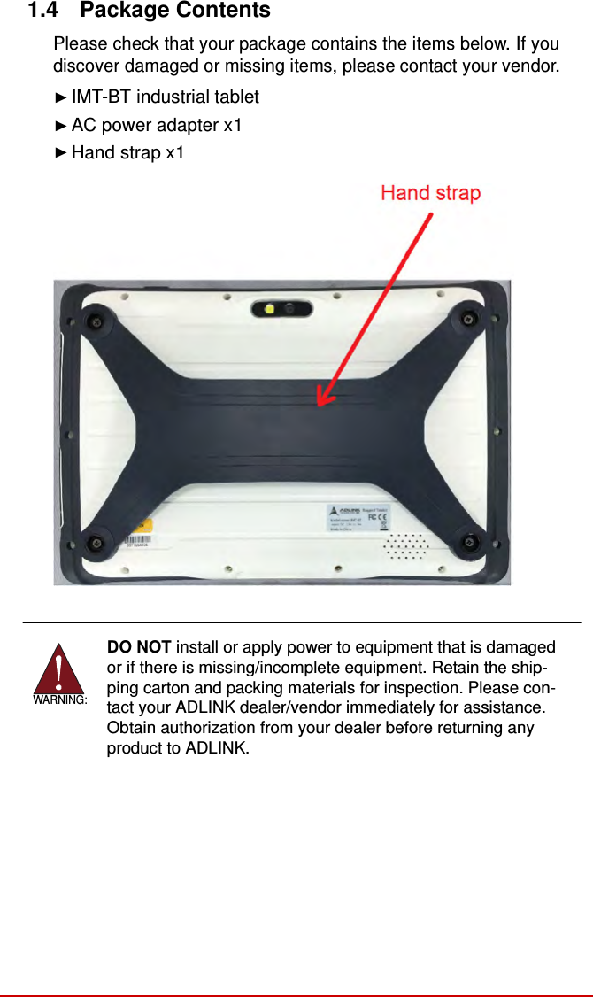  1.4  Package Contents  Please check that your package contains the items below. If you discover damaged or missing items, please contact your vendor.  ► IMT-BT industrial tablet ► AC power adapter x1 ► Hand strap x1                       WARNING: DO NOT install or apply power to equipment that is damaged or if there is missing/incomplete equipment. Retain the ship- ping carton and packing materials for inspection. Please con- tact your ADLINK dealer/vendor immediately for assistance. Obtain authorization from your dealer before returning any product to ADLINK.  