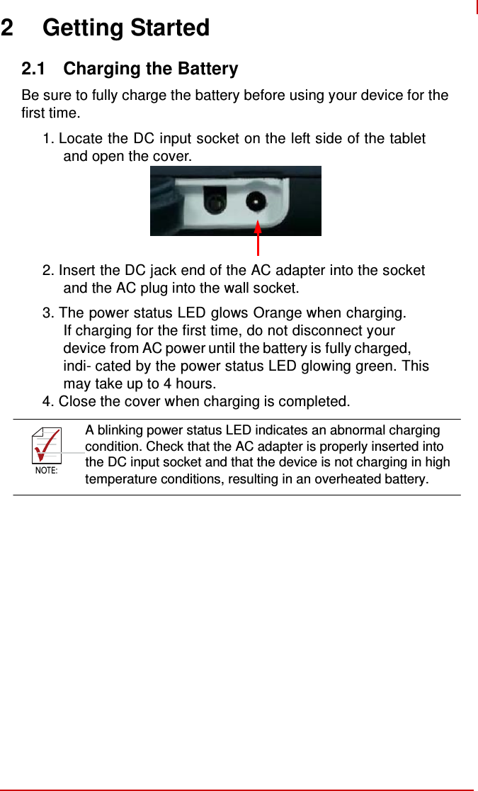    NOTE:    2 Getting Started  2.1  Charging the Battery  Be sure to fully charge the battery before using your device for the first time.  1. Locate the DC input socket on the left side of the tablet and open the cover.        2. Insert the DC jack end of the AC adapter into the socket and the AC plug into the wall socket. 3. The power status LED glows Orange when charging. If charging for the first time, do not disconnect your device from AC power until the battery is fully charged, indi- cated by the power status LED glowing green. This may take up to 4 hours. 4. Close the cover when charging is completed.  A blinking power status LED indicates an abnormal charging       condition. Check that the AC adapter is properly inserted into the DC input socket and that the device is not charging in high NOTE: temperature conditions, resulting in an overheated battery.  