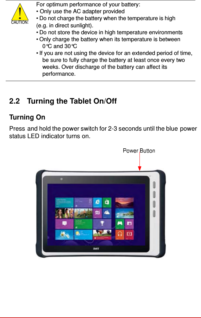           CAUTION: For optimum performance of your battery: • Only use the AC adapter provided • Do not charge the battery when the temperature is high (e.g. in direct sunlight). • Do not store the device in high temperature environments • Only charge the battery when its temperature is between 0°C and 30°C • If you are not using the device for an extended period of time, be sure to fully charge the battery at least once every two weeks. Over discharge of the battery can affect its performance.    2.2  Turning the Tablet On/Off  Turning On  Press and hold the power switch for 2-3 seconds until the blue power status LED indicator turns on.  