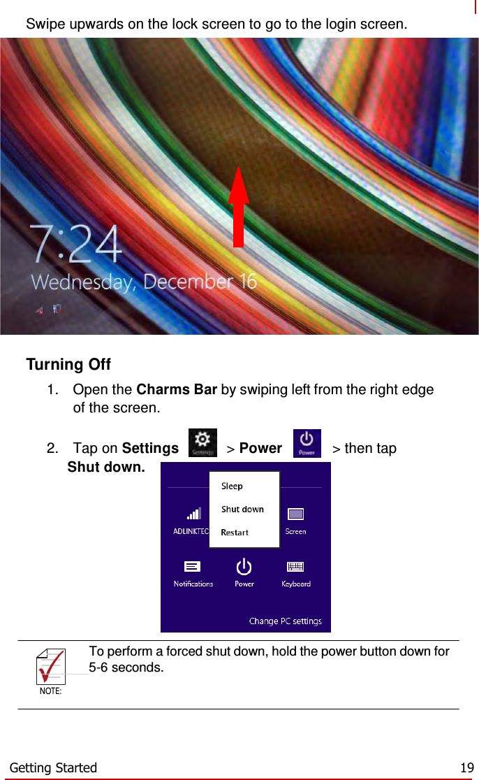    NOTE:  Swipe upwards on the lock screen to go to the login screen.                       Turning Off  1.  Open the Charms Bar by swiping left from the right edge of the screen.  2.  Tap on Settings  &gt; Power  &gt; then tap Shut down.     To perform a forced shut down, hold the power button down for       5-6 seconds.  NOTE:      Getting Started  19 