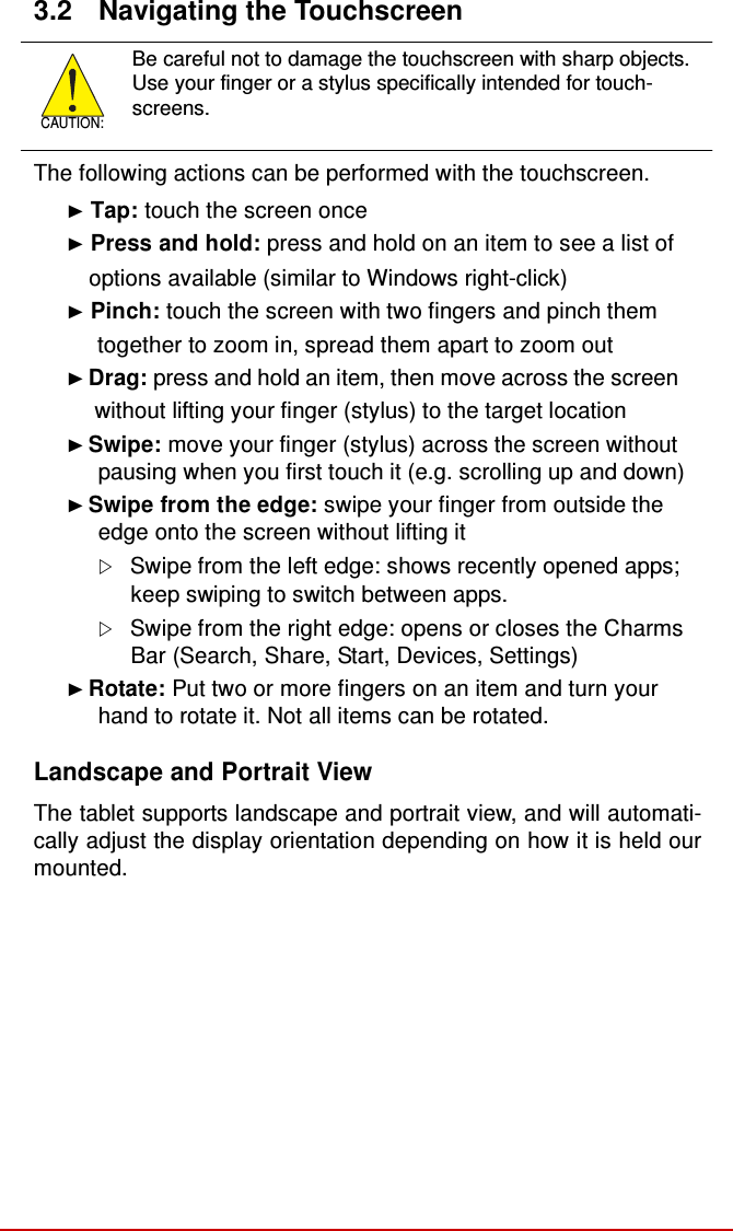  3.2  Navigating the Touchscreen     CAUTION: Be careful not to damage the touchscreen with sharp objects. Use your finger or a stylus specifically intended for touch- screens.  The following actions can be performed with the touchscreen.  ► Tap: touch the screen once ► Press and hold: press and hold on an item to see a list of     options available (similar to Windows right-click) ► Pinch: touch the screen with two fingers and pinch them together to zoom in, spread them apart to zoom out ► Drag: press and hold an item, then move across the screen without lifting your finger (stylus) to the target location ► Swipe: move your finger (stylus) across the screen without pausing when you first touch it (e.g. scrolling up and down) ► Swipe from the edge: swipe your finger from outside the edge onto the screen without lifting it  Swipe from the left edge: shows recently opened apps; keep swiping to switch between apps.  Swipe from the right edge: opens or closes the Charms Bar (Search, Share, Start, Devices, Settings) ► Rotate: Put two or more fingers on an item and turn your hand to rotate it. Not all items can be rotated.  Landscape and Portrait View  The tablet supports landscape and portrait view, and will automati- cally adjust the display orientation depending on how it is held our mounted. 