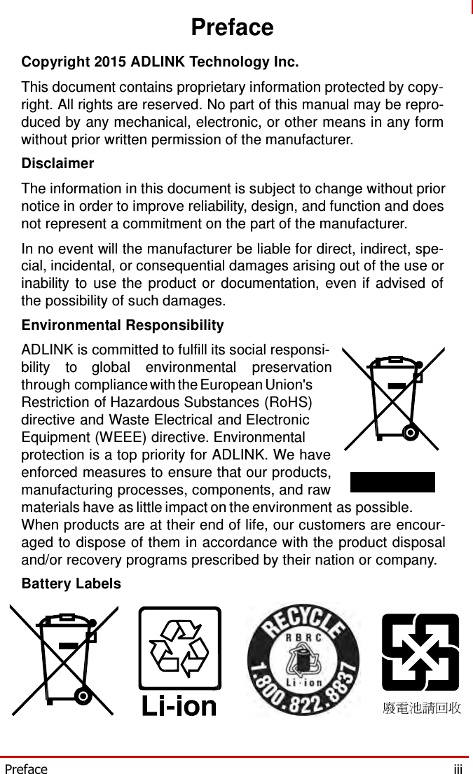   Preface  Copyright 2015 ADLINK Technology Inc.  This document contains proprietary information protected by copy- right. All rights are reserved. No part of this manual may be repro- duced by any mechanical, electronic, or other means in any form without prior written permission of the manufacturer. Disclaimer  The information in this document is subject to change without prior notice in order to improve reliability, design, and function and does not represent a commitment on the part of the manufacturer. In no event will the manufacturer be liable for direct, indirect, spe- cial, incidental, or consequential damages arising out of the use or inability to use the product or documentation, even if advised of the possibility of such damages. Environmental Responsibility  ADLINK is committed to fulfill its social responsi- bility to global environmental preservation through compliance with the European Union&apos;s Restriction of Hazardous Substances (RoHS) directive and Waste Electrical and Electronic Equipment (WEEE) directive. Environmental protection is a top priority for ADLINK. We have enforced measures to ensure that our products, manufacturing processes, components, and raw materials have as little impact on the environment as possible. When products are at their end of life, our customers are encour- aged to dispose of them in accordance with the product disposal and/or recovery programs prescribed by their nation or company. Battery Labels          Preface  iii 