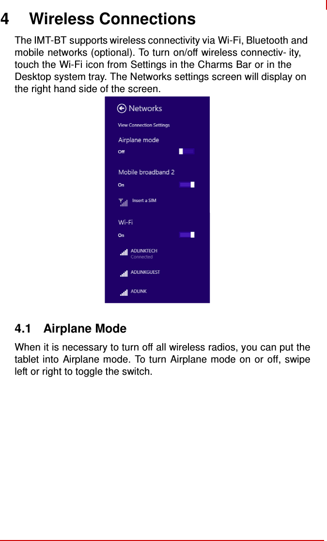   4 Wireless Connections  The IMT-BT supports wireless connectivity via Wi-Fi, Bluetooth and mobile networks (optional). To turn on/off wireless connectiv- ity, touch the Wi-Fi icon from Settings in the Charms Bar or in the Desktop system tray. The Networks settings screen will display on the right hand side of the screen.                       4.1  Airplane Mode  When it is necessary to turn off all wireless radios, you can put the tablet into Airplane mode. To turn Airplane mode on or off, swipe left or right to toggle the switch. 