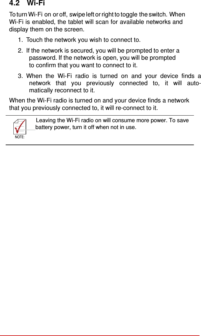    NOTE:  4.2  Wi-Fi  To turn Wi-Fi on or off, swipe left or right to toggle the switch. When Wi-Fi is enabled, the tablet will scan for available networks and display them on the screen.  1.  Touch the network you wish to connect to.  2.  If the network is secured, you will be prompted to enter a password. If the network is open, you will be prompted to confirm that you want to connect to it. 3.  When the Wi-Fi radio is turned on and your device finds  a network that you previously connected to, it will auto- matically reconnect to it.  When the Wi-Fi radio is turned on and your device finds a network that you previously connected to, it will re-connect to it.  Leaving the Wi-Fi radio on will consume more power. To save       battery power, turn it off when not in use.  NOTE: 