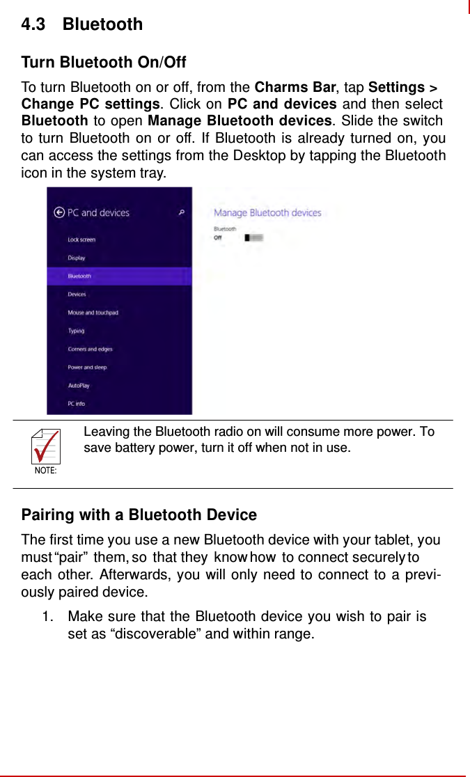    NOTE:   4.3  Bluetooth  Turn Bluetooth On/Off  To turn Bluetooth on or off, from the Charms Bar, tap Settings &gt; Change PC settings. Click on PC and devices and then select Bluetooth to open Manage Bluetooth devices. Slide the switch to turn Bluetooth on or off. If Bluetooth is already turned on, you can access the settings from the Desktop by tapping the Bluetooth icon in the system tray.                  Leaving the Bluetooth radio on will consume more power. To save battery power, turn it off when not in use.  NOTE:   Pairing with a Bluetooth Device  The first time you use a new Bluetooth device with your tablet, you must “pair” them, so that they know how to connect securely to each other. Afterwards, you will only need to connect to a previ- ously paired device. 1.  Make sure that the Bluetooth device you wish to pair is set as “discoverable” and within range. 