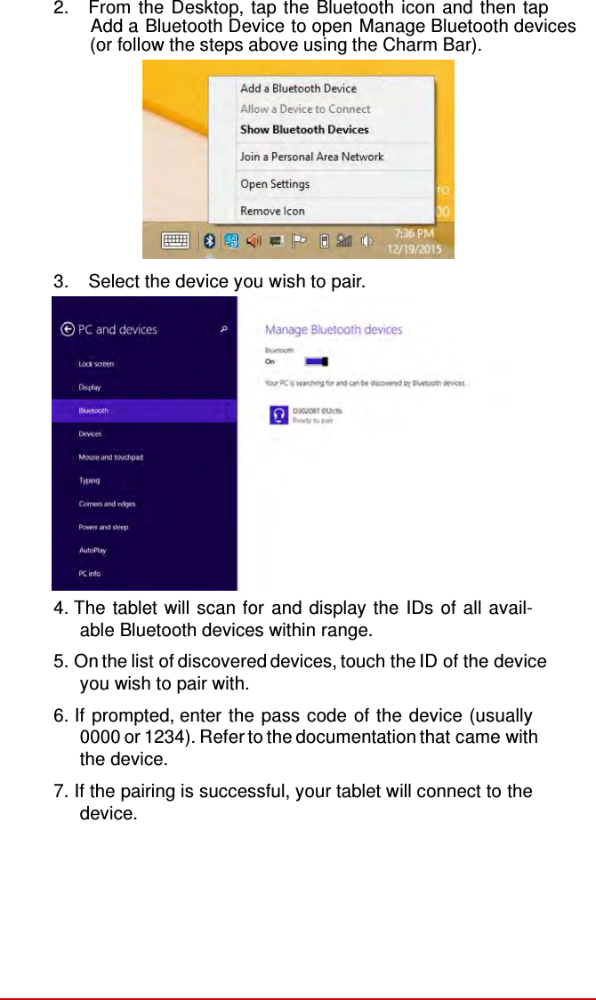  2.   From the Desktop, tap the Bluetooth icon and then tap           Add a Bluetooth Device to open Manage Bluetooth devices     (or follow the steps above using the Charm Bar).   3.   Select the device you wish to pair.  4. The tablet will scan for and display the IDs of all avail- able Bluetooth devices within range.  5. On the list of discovered devices, touch the ID of the device you wish to pair with. 6. If prompted, enter the pass code of the device (usually 0000 or 1234). Refer to the documentation that came with the device. 7. If the pairing is successful, your tablet will connect to the device. 