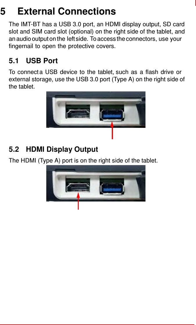     5 External Connections  The IMT-BT has a USB 3.0 port, an HDMI display output, SD card slot and SIM card slot (optional) on the right side of the tablet, and an audio output on the left side. To access the connectors, use your fingernail to open the protective covers.  5.1  USB Port  To connect a USB device to the tablet, such as a flash drive or external storage, use the USB 3.0 port (Type A) on the right side of the tablet.          5.2  HDMI Display Output  The HDMI (Type A) port is on the right side of the tablet. 