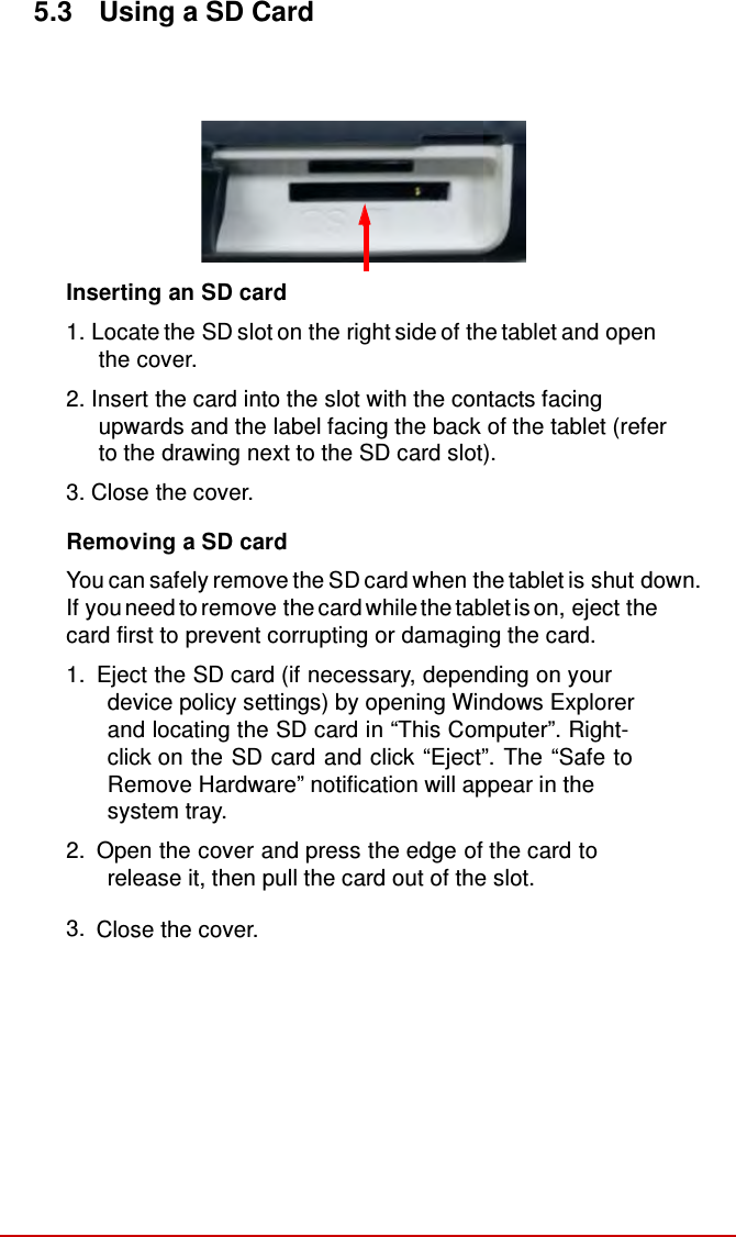   5.3  Using a SD Card            Inserting an SD card  1. Locate the SD slot on the right side of the tablet and open the cover. 2. Insert the card into the slot with the contacts facing upwards and the label facing the back of the tablet (refer to the drawing next to the SD card slot).  3. Close the cover.  Removing a SD card  You can safely remove the SD card when the tablet is shut down.   If you need to remove the card while the tablet is on, eject the card first to prevent corrupting or damaging the card. 1.  Eject the SD card (if necessary, depending on your device policy settings) by opening Windows Explorer and locating the SD card in “This Computer”. Right-click on the SD card and click “Eject”. The “Safe to Remove Hardware” notification will appear in the system tray. 2.  Open the cover and press the edge of the card to release it, then pull the card out of the slot.  3.  Close the cover. 