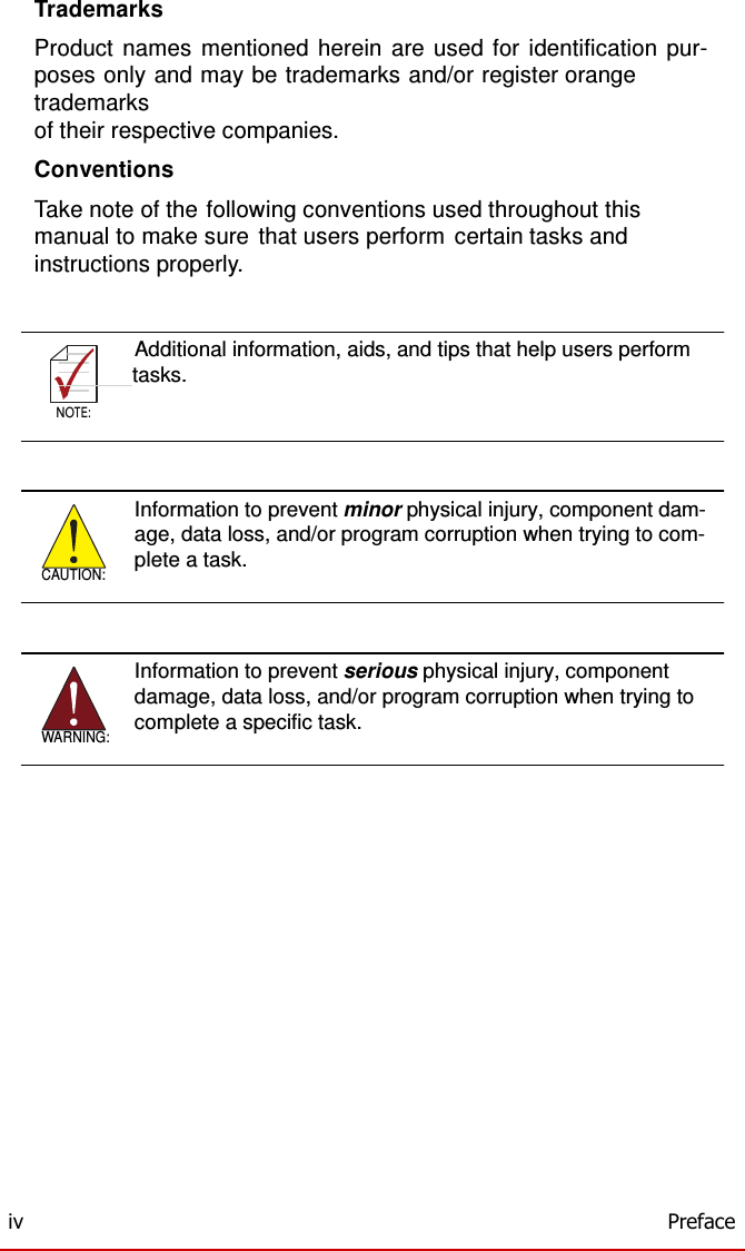    NOTE:  Trademarks  Product names mentioned herein are used for identification pur- poses only and may be trademarks and/or register orange trademarks of their respective companies.  Conventions  Take note of the following conventions used throughout this manual to make sure that users perform certain tasks and instructions properly.    Additional information, aids, and tips that help users perform       tasks.  NOTE:       CAUTION: Information to prevent minor physical injury, component dam- age, data loss, and/or program corruption when trying to com- plete a task.       WARNING: Information to prevent serious physical injury, component damage, data loss, and/or program corruption when trying to complete a specific task.                     iv  Preface 