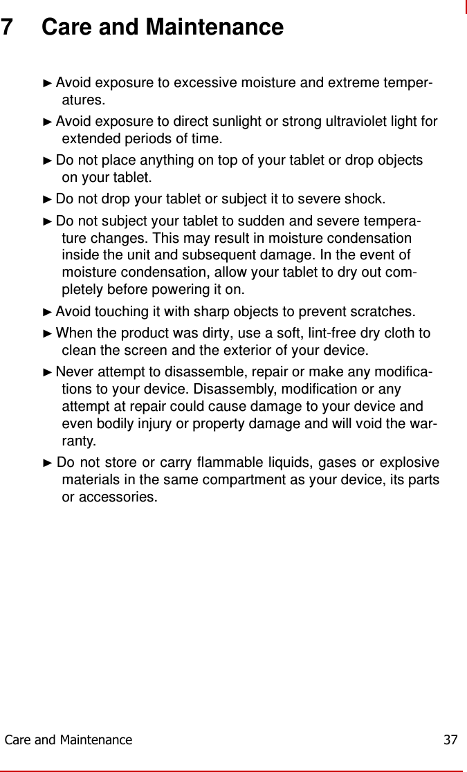   7 Care and Maintenance   ► Avoid exposure to excessive moisture and extreme temper- atures. ► Avoid exposure to direct sunlight or strong ultraviolet light for extended periods of time. ► Do not place anything on top of your tablet or drop objects on your tablet. ► Do not drop your tablet or subject it to severe shock. ► Do not subject your tablet to sudden and severe tempera- ture changes. This may result in moisture condensation inside the unit and subsequent damage. In the event of moisture condensation, allow your tablet to dry out com- pletely before powering it on. ► Avoid touching it with sharp objects to prevent scratches. ► When the product was dirty, use a soft, lint-free dry cloth to clean the screen and the exterior of your device. ► Never attempt to disassemble, repair or make any modifica- tions to your device. Disassembly, modification or any attempt at repair could cause damage to your device and even bodily injury or property damage and will void the war- ranty. ► Do not store or carry flammable liquids, gases or explosive materials in the same compartment as your device, its parts or accessories.              Care and Maintenance  37 