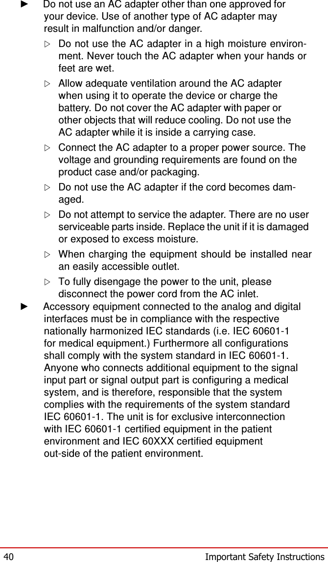  ► Do not use an AC adapter other than one approved for your device. Use of another type of AC adapter may result in malfunction and/or danger.  Do not use the AC adapter in a high moisture environ- ment. Never touch the AC adapter when your hands or feet are wet.  Allow adequate ventilation around the AC adapter when using it to operate the device or charge the battery. Do not cover the AC adapter with paper or other objects that will reduce cooling. Do not use the AC adapter while it is inside a carrying case.  Connect the AC adapter to a proper power source. The voltage and grounding requirements are found on the product case and/or packaging.  Do not use the AC adapter if the cord becomes dam- aged.  Do not attempt to service the adapter. There are no user serviceable parts inside. Replace the unit if it is damaged or exposed to excess moisture.  When charging  the  equipment  should be installed  near an easily accessible outlet.  To fully disengage the power to the unit, please disconnect the power cord from the AC inlet. ►  Accessory equipment connected to the analog and digital interfaces must be in compliance with the respective nationally harmonized IEC standards (i.e. IEC 60601-1 for medical equipment.) Furthermore all configurations shall comply with the system standard in IEC 60601-1. Anyone who connects additional equipment to the signal input part or signal output part is configuring a medical system, and is therefore, responsible that the system complies with the requirements of the system standard IEC 60601-1. The unit is for exclusive interconnection with IEC 60601-1 certified equipment in the patient environment and IEC 60XXX certified equipment out-side of the patient environment.          40  Important Safety Instructions 