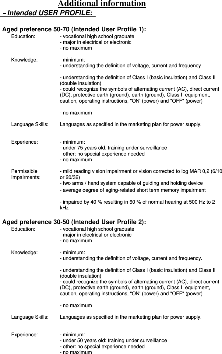 Additional information Intended USER PROFILE:    Aged preference 50-70 (Intended User Profile 1): Education:  - vocational high school graduate   - major in electrical or electronic   - no maximum    Knowledge:  - minimum:   - understanding the definition of voltage, current and frequency.   - understanding the definition of Class I (basic insulation) and Class II (double insulation)   - could recognize the symbols of alternating current (AC), direct current (DC), protective earth (ground), earth (ground), Class II equipment, caution, operating instructions, &quot;ON&apos; (power) and &quot;OFF&quot; (power)   - no maximum    Language Skills:  Languages as specified in the marketing plan for power supply.    Experience:  - minimum:   - under 75 years old: training under surveillance   - other: no special experience needed   - no maximum    Permissible Impairments: - mild reading vision impairment or vision corrected to log MAR 0,2 (6/10 or 20/32) - two arms / hand system capable of guiding and holding device   - average degree of aging-related short term memory impairment   - impaired by 40 % resulting in 60 % of normal hearing at 500 Hz to 2 kHz  Aged preference 30-50 (Intended User Profile 2): Education:  - vocational high school graduate   - major in electrical or electronic   - no maximum    Knowledge:  - minimum:   - understanding the definition of voltage, current and frequency.   - understanding the definition of Class I (basic insulation) and Class II (double insulation)   - could recognize the symbols of alternating current (AC), direct current (DC), protective earth (ground), earth (ground), Class II equipment, caution, operating instructions, &quot;ON&apos; (power) and &quot;OFF&quot; (power)   - no maximum    Language Skills:  Languages as specified in the marketing plan for power supply.    Experience:  - minimum:   - under 50 years old: training under surveillance   - other: no special experience needed   - no maximum    