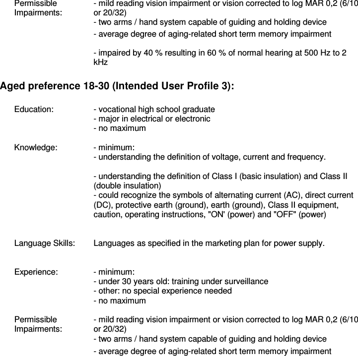 Permissible Impairments:  - mild reading vision impairment or vision corrected to log MAR 0,2 (6/10 or 20/32) - two arms / hand system capable of guiding and holding device   - average degree of aging-related short term memory impairment   - impaired by 40 % resulting in 60 % of normal hearing at 500 Hz to 2 kHz  Aged preference 18-30 (Intended User Profile 3):  Education:  - vocational high school graduate   - major in electrical or electronic   - no maximum    Knowledge:  - minimum:   - understanding the definition of voltage, current and frequency.   - understanding the definition of Class I (basic insulation) and Class II (double insulation)   - could recognize the symbols of alternating current (AC), direct current (DC), protective earth (ground), earth (ground), Class II equipment, caution, operating instructions, &quot;ON&apos; (power) and &quot;OFF&quot; (power)    Language Skills:  Languages as specified in the marketing plan for power supply.    Experience:  - minimum:   - under 30 years old: training under surveillance   - other: no special experience needed   - no maximum    Permissible Impairments: - mild reading vision impairment or vision corrected to log MAR 0,2 (6/10 or 20/32)   - two arms / hand system capable of guiding and holding device - average degree of aging-related short term memory impairment  