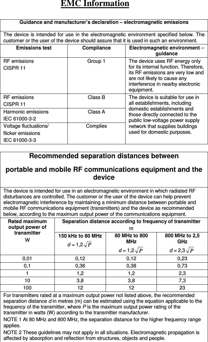 EMC Information  Guidance and manufacturer’s declaration – electromagnetic emissions The device is intended for use  in the  electromagnetic  environment specified  below. The customer or the user of the device should assure that it is used in such an environment. Emissions test  Compliance Electromagnetic environment – guidance RF emissions CISPR 11 Group 1  The device uses RF energy only for its internal function. Therefore, its RF emissions are very low and are not likely to cause any interference in nearby electronic equipment.   RF emissions CISPR 11 Class B  The device is suitable for use in all establishments, including domestic establishments and those directly connected to the public low-voltage power supply network that supplies buildings used for domestic purposes. Harmonic emissions IEC 61000-3-2 Class A Voltage fluctuations/ flicker emissions IEC 61000-3-3 Complies  Recommended separation distances between portable and mobile RF communications equipment and the device The device is intended for use in an electromagnetic environment in which radiated RF disturbances are controlled. The customer or the user of the device can help prevent electromagnetic interference by maintaining a minimum distance between portable and mobile RF communications equipment (transmitters) and the device as recommended below, according to the maximum output power of the communications equipment. Rated maximum output power of transmitter W  Separation distance according to frequency of transmitter m 150 kHz to 80 MHz d = 1,2 P 80 MHz to 800 MHz d = 1,2 P 800 MHz to 2,5 GHz d = 2,3 P 0,01  0,12  0,12  0,23 0,1  0,38  0,38  0,73 1  1,2  1,2  2,3 10  3,8  3,8  7,3 100  12  12  23 For transmitters rated at a maximum output power not listed above, the recommended separation distance d in metres (m) can be estimated using the equation applicable to the frequency of the transmitter, where P is the maximum output power rating of the transmitter in watts (W) according to the transmitter manufacturer.   NOTE 1 At 80 MHz and 800 MHz, the separation distance for the higher frequency range applies. NOTE 2 These guidelines may not apply in all situations. Electromagnetic propagation is affected by absorption and reflection from structures, objects and people.  