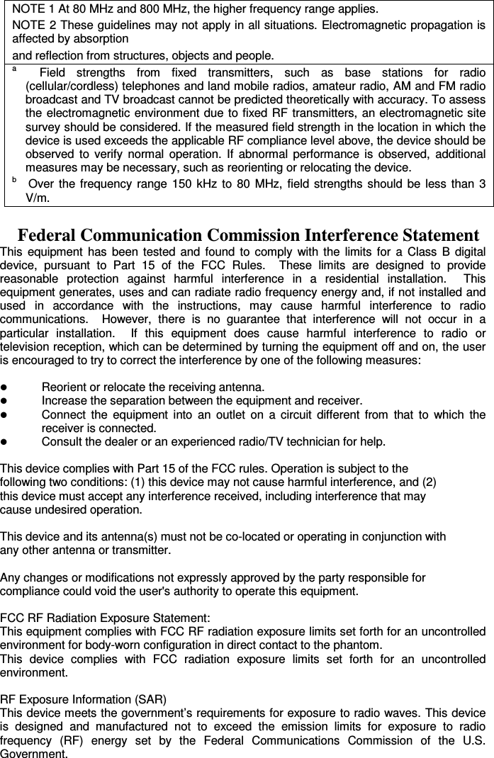 NOTE 1 At 80 MHz and 800 MHz, the higher frequency range applies. NOTE 2 These guidelines may not apply in all situations. Electromagnetic propagation is affected by absorption and reflection from structures, objects and people. a    Field  strengths  from  fixed  transmitters,  such  as  base  stations  for  radio (cellular/cordless) telephones and land mobile radios, amateur radio, AM and FM radio broadcast and TV broadcast cannot be predicted theoretically with accuracy. To assess the electromagnetic environment due to fixed RF transmitters, an electromagnetic site survey should be considered. If the measured field strength in the location in which the device is used exceeds the applicable RF compliance level above, the device should be observed  to  verify  normal  operation.  If  abnormal  performance  is  observed,  additional measures may be necessary, such as reorienting or relocating the device. b    Over  the  frequency  range  150  kHz  to  80  MHz,  field  strengths should  be  less  than  3 V/m.  Federal Communication Commission Interference Statement   This  equipment  has  been  tested  and  found  to  comply  with  the  limits  for  a  Class  B  digital device,  pursuant  to  Part  15  of  the  FCC  Rules.    These  limits  are  designed  to  provide reasonable  protection  against  harmful  interference  in  a  residential  installation.    This equipment generates, uses and can radiate radio frequency energy and, if not installed and used  in  accordance  with  the  instructions,  may  cause  harmful  interference  to  radio communications.    However,  there  is  no  guarantee  that  interference  will  not  occur  in  a particular  installation.    If  this  equipment  does  cause  harmful  interference  to  radio  or television reception, which can be determined by turning the equipment off and on, the user is encouraged to try to correct the interference by one of the following measures:   Reorient or relocate the receiving antenna.  Increase the separation between the equipment and receiver.  Connect  the  equipment  into  an  outlet  on  a  circuit  different  from  that  to  which  the receiver is connected.  Consult the dealer or an experienced radio/TV technician for help.  This device complies with Part 15 of the FCC rules. Operation is subject to the following two conditions: (1) this device may not cause harmful interference, and (2) this device must accept any interference received, including interference that may cause undesired operation.      This device and its antenna(s) must not be co-located or operating in conjunction with   any other antenna or transmitter.      Any changes or modifications not expressly approved by the party responsible for   compliance could void the user&apos;s authority to operate this equipment.   FCC RF Radiation Exposure Statement: This equipment complies with FCC RF radiation exposure limits set forth for an uncontrolled environment for body-worn configuration in direct contact to the phantom. This  device  complies  with  FCC  radiation  exposure  limits  set  forth  for  an  uncontrolled environment.  RF Exposure Information (SAR) This device meets the government’s requirements for exposure to radio waves. This device is  designed  and  manufactured  not  to  exceed  the  emission  limits  for  exposure  to  radio frequency  (RF)  energy  set  by  the  Federal  Communications  Commission  of  the  U.S. Government.  