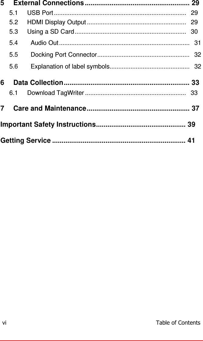  5   External Connections ....................................................... 29 5.1 USB Port ............................................................................   29 5.2 HDMI Display Output .........................................................   29 5.3 Using a SD Card ................................................................   30 5.4 Audio Out ...........................................................................   31 5.5 Docking Port Connector.....................................................   32 5.6 Explanation of label symbols..............................................   32  6   Data Collection .................................................................. 33 6.1 Download TagWriter ..........................................................   33  7   Care and Maintenance ...................................................... 37  Important Safety Instructions............................................... 39  Getting Service ...................................................................... 41                             vi  Table of Contents 