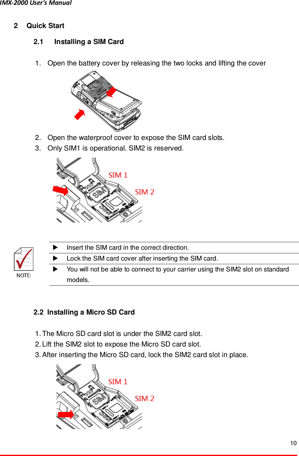 IMX-2000 User's Manual  10  2  Quick Start 2.1  Installing a SIM Card  1.  Open the battery cover by releasing the two locks and lifting the cover      2.  Open the waterproof cover to expose the SIM card slots. 3.  Only SIM1 is operational. SIM2 is reserved.     Insert the SIM card in the correct direction.   Lock the SIM card cover after inserting the SIM card.    You will not be able to connect to your carrier using the SIM2 slot on standard models.   2.2  Installing a Micro SD Card  1. The Micro SD card slot is under the SIM2 card slot. 2. Lift the SIM2 slot to expose the Micro SD card slot. 3. After inserting the Micro SD card, lock the SIM2 card slot in place. 
