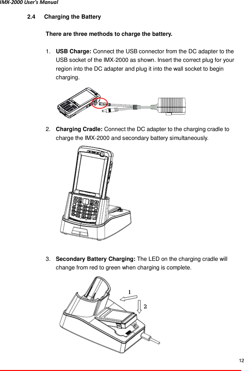 IMX-2000 User's Manual  12  2.4  Charging the Battery  There are three methods to charge the battery.    1.  USB Charge: Connect the USB connector from the DC adapter to the USB socket of the IMX-2000 as shown. Insert the correct plug for your region into the DC adapter and plug it into the wall socket to begin charging.  2.  Charging Cradle: Connect the DC adapter to the charging cradle to charge the IMX-2000 and secondary battery simultaneously.     3.  Secondary Battery Charging: The LED on the charging cradle will change from red to green when charging is complete.      