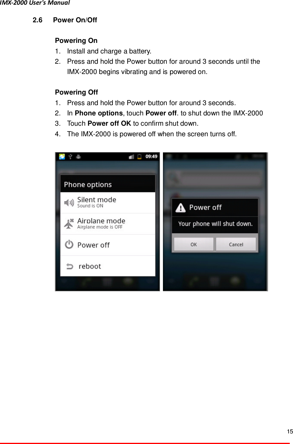 IMX-2000 User's Manual  15  2.6  Power On/Off  Powering On   1.  Install and charge a battery.   2.  Press and hold the Power button for around 3 seconds until the IMX-2000 begins vibrating and is powered on.    Powering Off 1.  Press and hold the Power button for around 3 seconds.   2.  In Phone options, touch Power off. to shut down the IMX-2000   3.  Touch Power off OK to confirm shut down.   4.  The IMX-2000 is powered off when the screen turns off.      