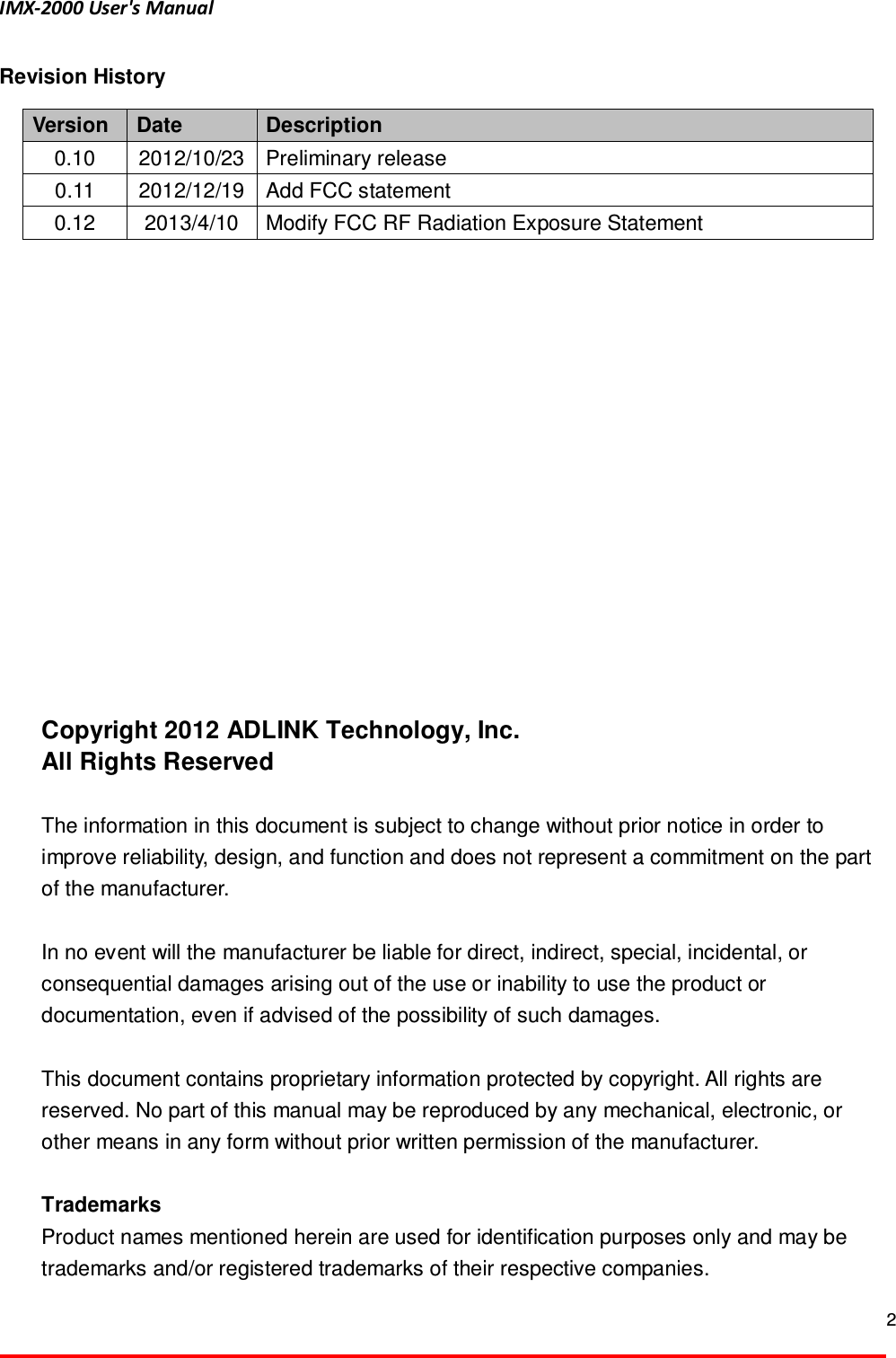 IMX-2000 User's Manual  2  Revision History Version  Date  Description 0.10  2012/10/23 Preliminary release 0.11  2012/12/19 Add FCC statement 0.12  2013/4/10  Modify FCC RF Radiation Exposure Statement                Copyright 2012 ADLINK Technology, Inc. All Rights Reserved  The information in this document is subject to change without prior notice in order to improve reliability, design, and function and does not represent a commitment on the part of the manufacturer.  In no event will the manufacturer be liable for direct, indirect, special, incidental, or consequential damages arising out of the use or inability to use the product or documentation, even if advised of the possibility of such damages.  This document contains proprietary information protected by copyright. All rights are reserved. No part of this manual may be reproduced by any mechanical, electronic, or other means in any form without prior written permission of the manufacturer.  Trademarks Product names mentioned herein are used for identification purposes only and may be trademarks and/or registered trademarks of their respective companies. 